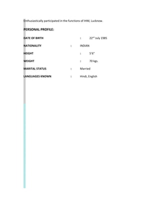 Enthusiastically participated in the functions of IHM, Lucknow.
PERSONAL PROFILE:
DATE OF BIRTH : 22nd
July 1985
NATIONALITY : INDIAN
HEIGHT : 5’6”
WEIGHT : 70 kgs.
MARITAL STATUS : Married
LANGUAGES KNOWN : Hindi, English
 