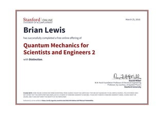 STATEMENT OF ACCOMPLISHMENT
Stanford University
Professor, by courtesy, of Applied Physics
W.M. Keck Foundation Professor of Electrical Engineering
David Miller
March 25, 2016
Brian Lewis
has successfully completed a free online offering of
Quantum Mechanics for
Scientists and Engineers 2
with Distinction.
PLEASE NOTE: SOME ONLINE COURSES MAY DRAW ON MATERIAL FROM COURSES TAUGHT ON-CAMPUS BUT THEY ARE NOT EQUIVALENT TO ON-CAMPUS COURSES. THIS STATEMENT DOES
NOT AFFIRM THAT THIS PARTICIPANT WAS ENROLLED AS A STUDENT AT STANFORD UNIVERSITY IN ANY WAY. IT DOES NOT CONFER A STANFORD UNIVERSITY GRADE, COURSE CREDIT OR
DEGREE, AND IT DOES NOT VERIFY THE IDENTITY OF THE PARTICIPANT.
Authenticity can be verified at https://verify.lagunita.stanford.edu/SOA/35b7deb5ac2047f9b2aa575884e9bf6a
 