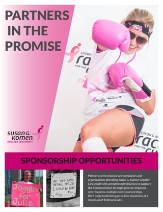 SPONSORSHIP OPPORTUNITIES
PARTNERS
IN THE
PROMISE
Partners in the promise are companies and
organizations providing Susan G. Komen Greater
Cincinnati with unrestricted resources to support
the Komen mission through general corporate
contributions, multiple event sponsorships,
third party fundraising or in-kind donations at a
minimum of $500 annually.
 