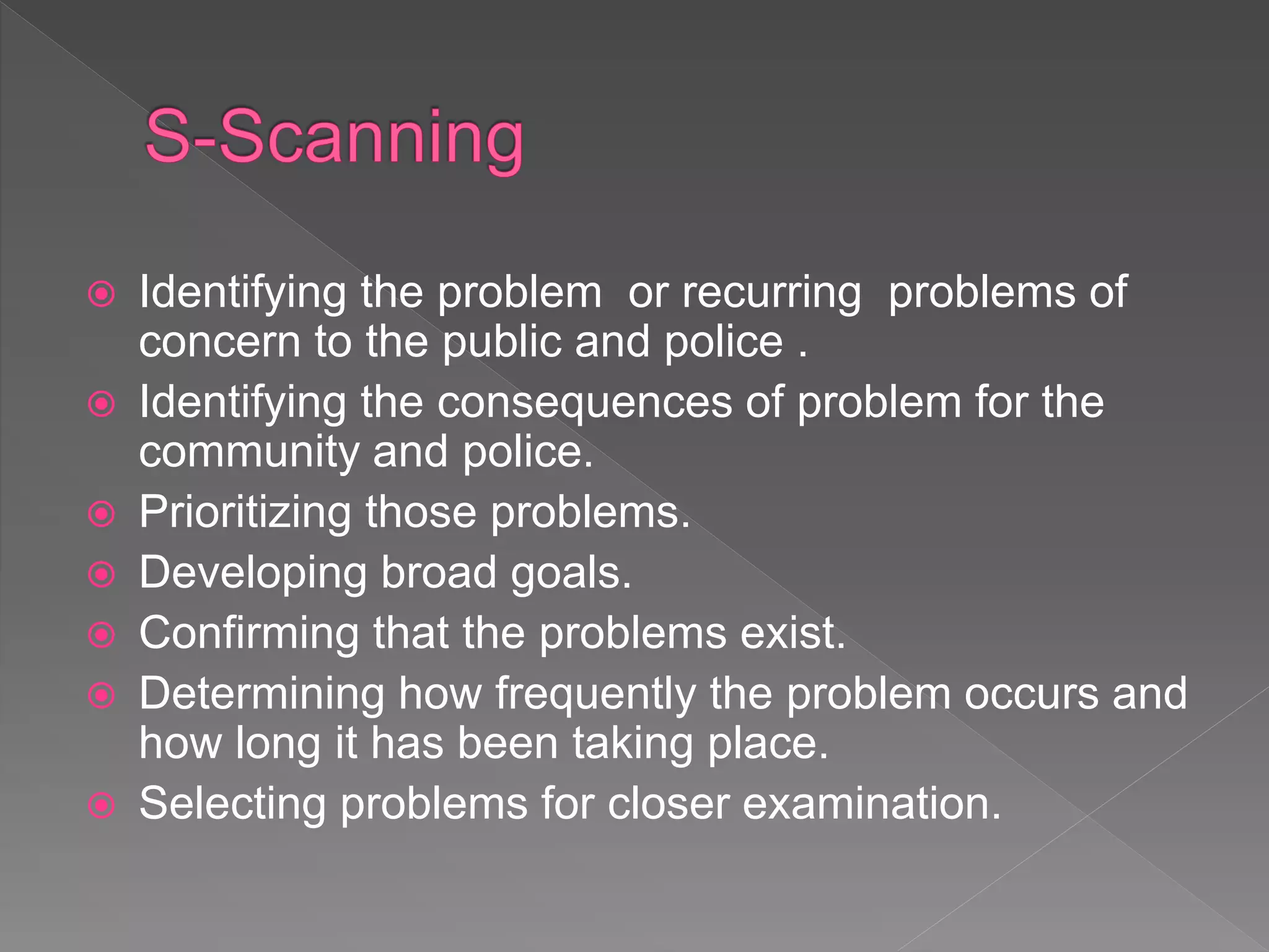  Identifying the problem or recurring problems of
concern to the public and police .
 Identifying the consequences of problem for the
community and police.
 Prioritizing those problems.
 Developing broad goals.
 Confirming that the problems exist.
 Determining how frequently the problem occurs and
how long it has been taking place.
 Selecting problems for closer examination.
 