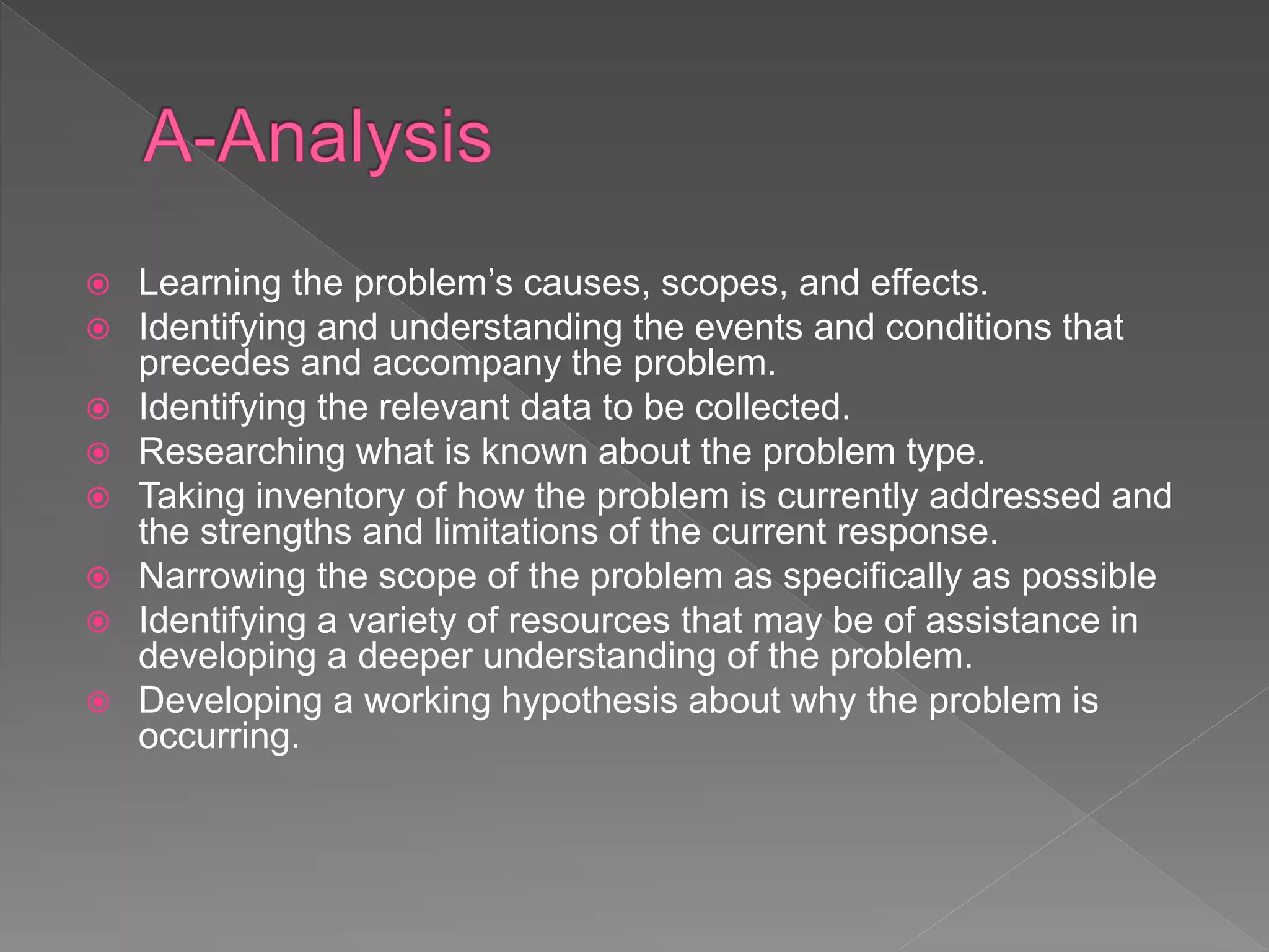  Learning the problem’s causes, scopes, and effects.
 Identifying and understanding the events and conditions that
precedes and accompany the problem.
 Identifying the relevant data to be collected.
 Researching what is known about the problem type.
 Taking inventory of how the problem is currently addressed and
the strengths and limitations of the current response.
 Narrowing the scope of the problem as specifically as possible
 Identifying a variety of resources that may be of assistance in
developing a deeper understanding of the problem.
 Developing a working hypothesis about why the problem is
occurring.
 