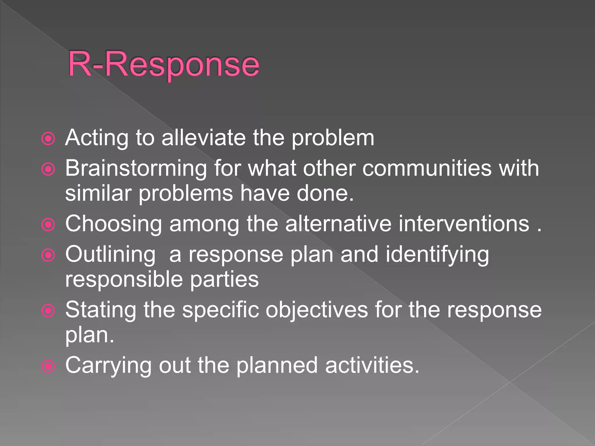  Acting to alleviate the problem
 Brainstorming for what other communities with
similar problems have done.
 Choosing among the alternative interventions .
 Outlining a response plan and identifying
responsible parties
 Stating the specific objectives for the response
plan.
 Carrying out the planned activities.
 