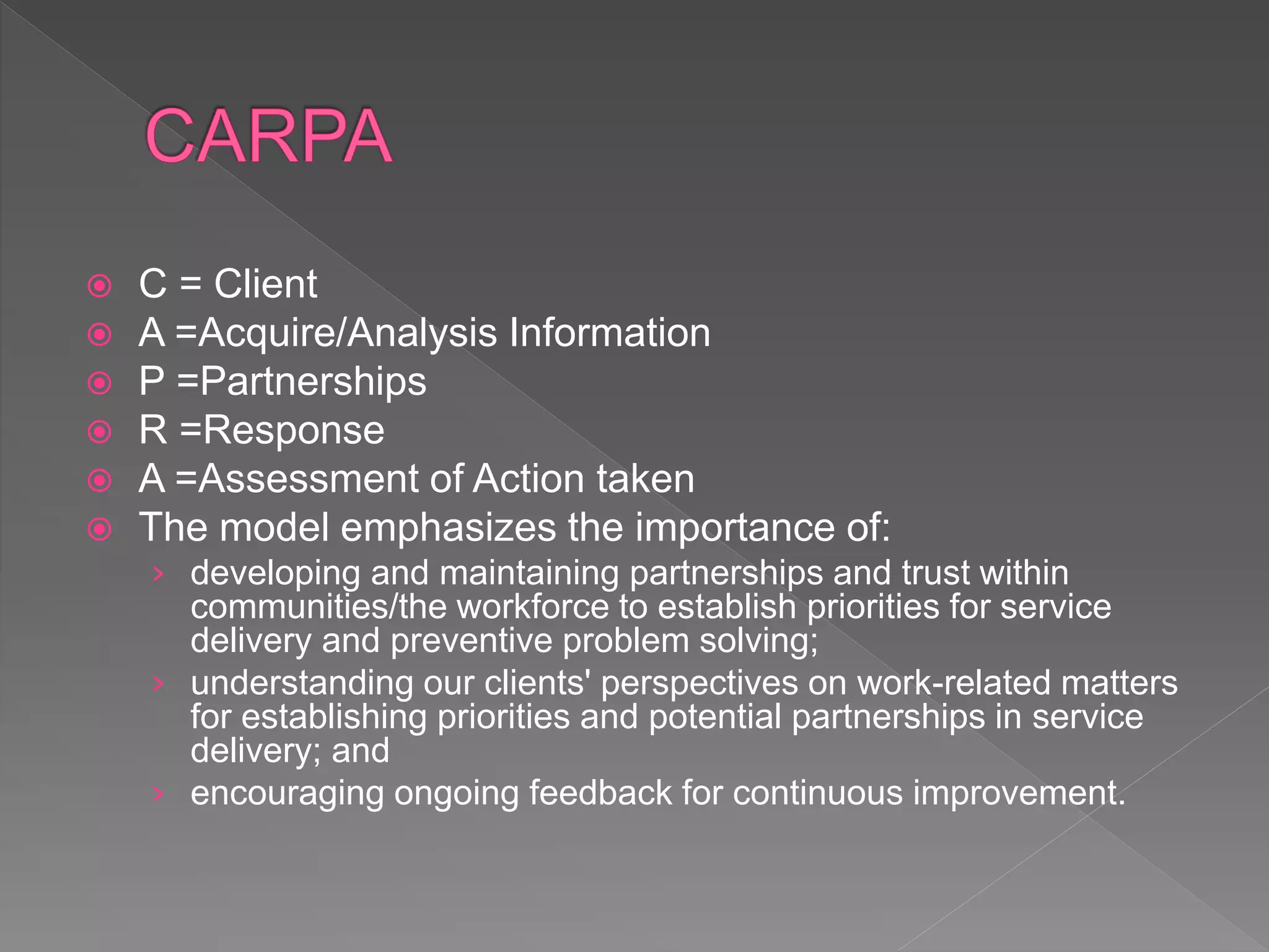  C = Client
 A =Acquire/Analysis Information
 P =Partnerships
 R =Response
 A =Assessment of Action taken
 The model emphasizes the importance of:
› developing and maintaining partnerships and trust within
communities/the workforce to establish priorities for service
delivery and preventive problem solving;
› understanding our clients' perspectives on work-related matters
for establishing priorities and potential partnerships in service
delivery; and
› encouraging ongoing feedback for continuous improvement.
 