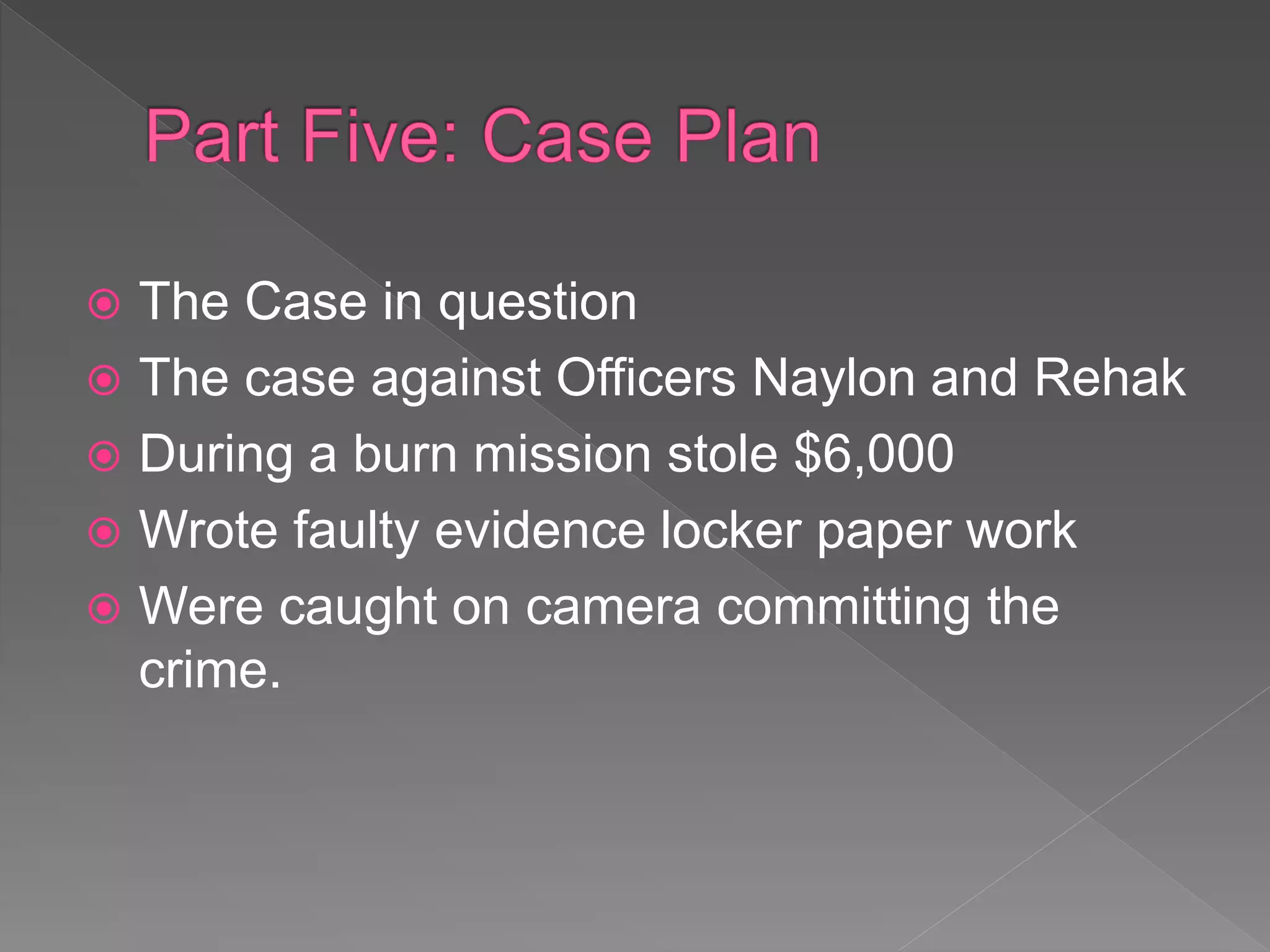  The Case in question
 The case against Officers Naylon and Rehak
 During a burn mission stole $6,000
 Wrote faulty evidence locker paper work
 Were caught on camera committing the
crime.
 