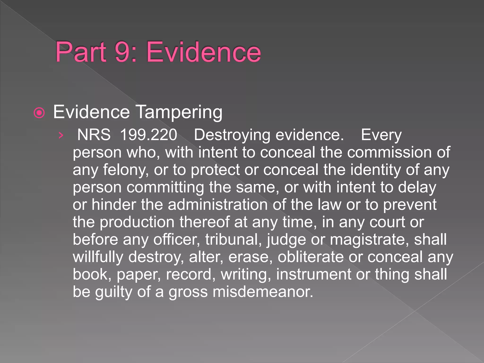  Evidence Tampering
› NRS 199.220 Destroying evidence. Every
person who, with intent to conceal the commission of
any felony, or to protect or conceal the identity of any
person committing the same, or with intent to delay
or hinder the administration of the law or to prevent
the production thereof at any time, in any court or
before any officer, tribunal, judge or magistrate, shall
willfully destroy, alter, erase, obliterate or conceal any
book, paper, record, writing, instrument or thing shall
be guilty of a gross misdemeanor.
 