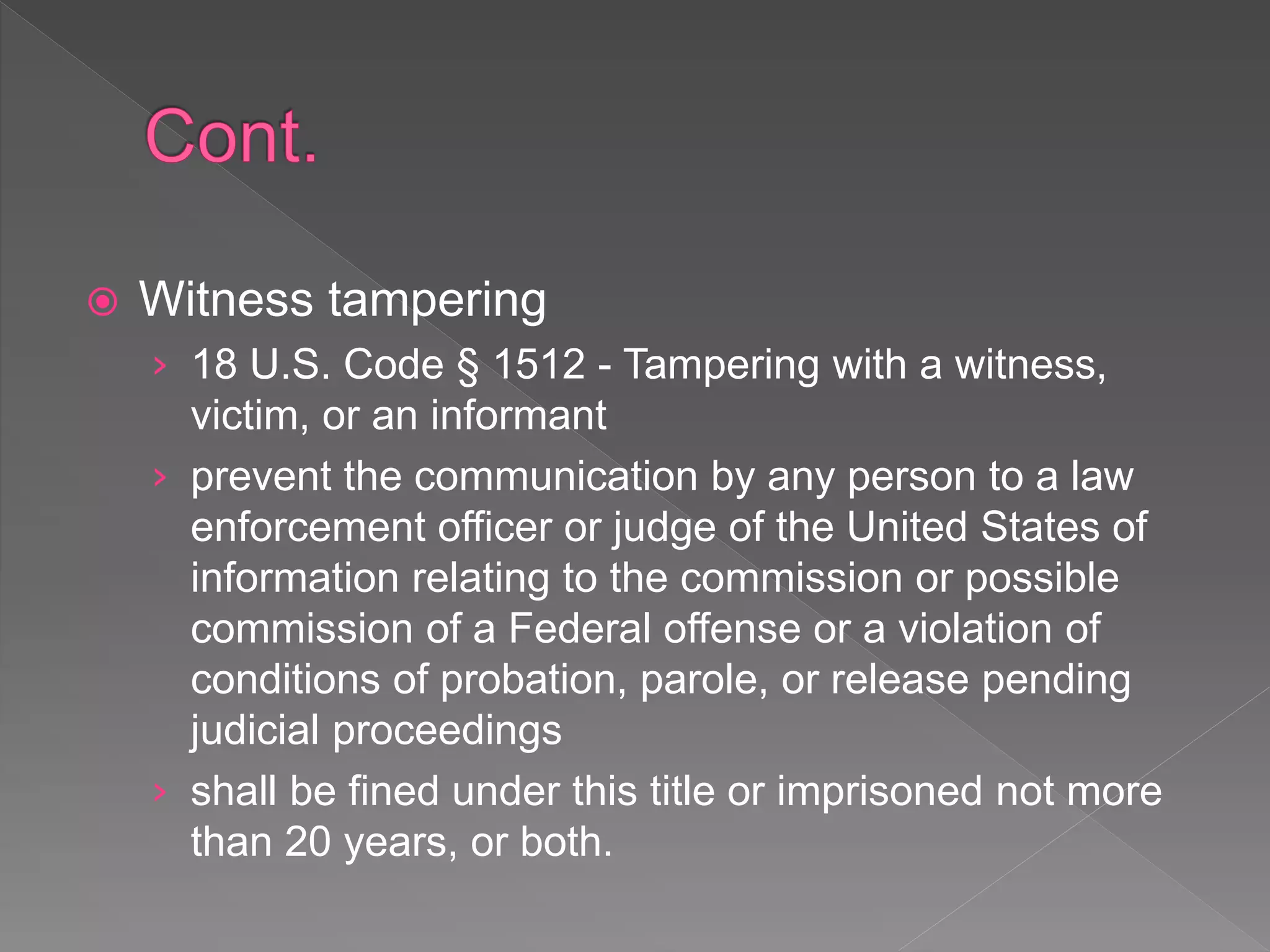  Witness tampering
› 18 U.S. Code § 1512 - Tampering with a witness,
victim, or an informant
› prevent the communication by any person to a law
enforcement officer or judge of the United States of
information relating to the commission or possible
commission of a Federal offense or a violation of
conditions of probation, parole, or release pending
judicial proceedings
› shall be fined under this title or imprisoned not more
than 20 years, or both.
 