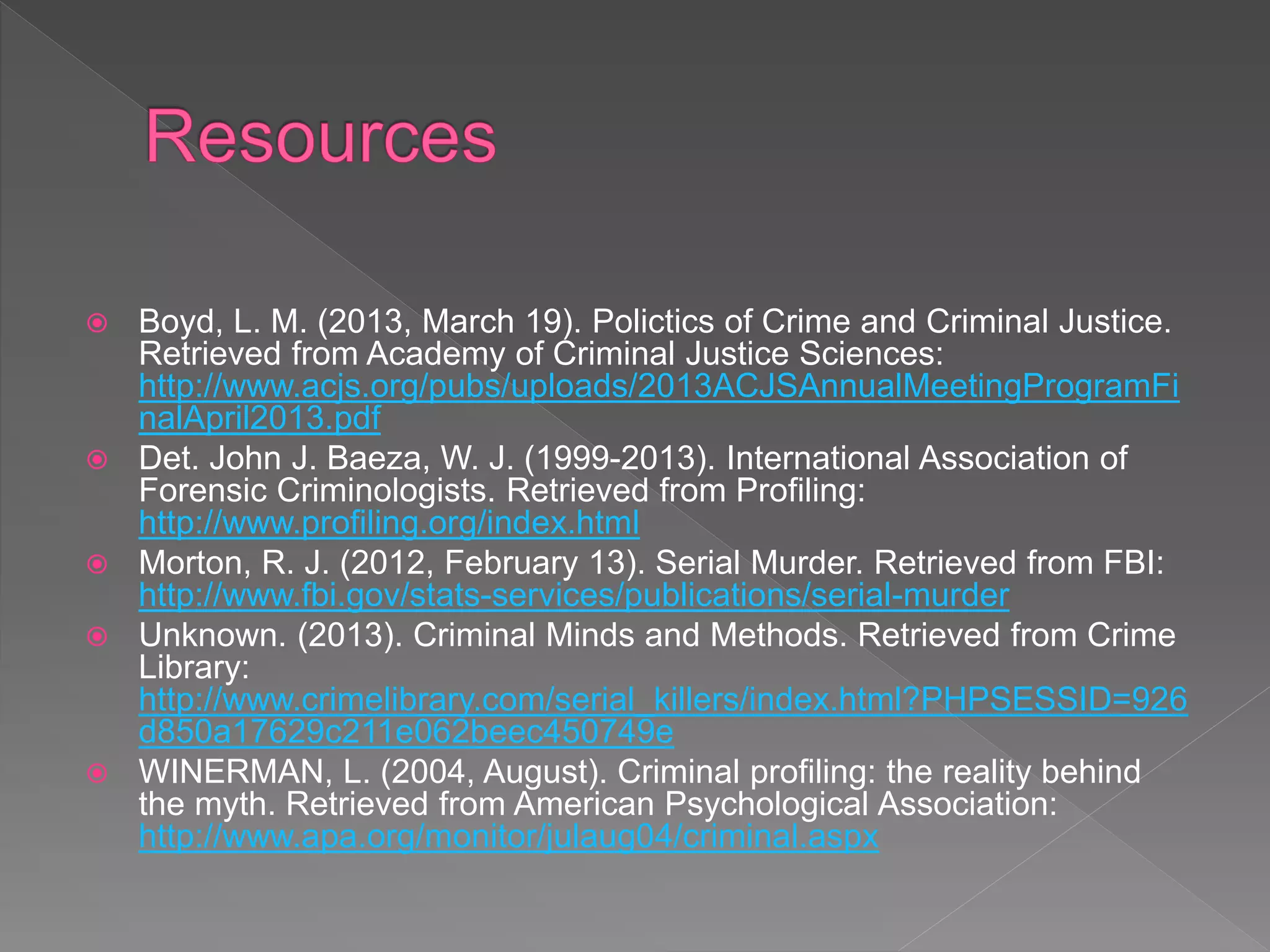  Boyd, L. M. (2013, March 19). Polictics of Crime and Criminal Justice.
Retrieved from Academy of Criminal Justice Sciences:
http://www.acjs.org/pubs/uploads/2013ACJSAnnualMeetingProgramFi
nalApril2013.pdf
 Det. John J. Baeza, W. J. (1999-2013). International Association of
Forensic Criminologists. Retrieved from Profiling:
http://www.profiling.org/index.html
 Morton, R. J. (2012, February 13). Serial Murder. Retrieved from FBI:
http://www.fbi.gov/stats-services/publications/serial-murder
 Unknown. (2013). Criminal Minds and Methods. Retrieved from Crime
Library:
http://www.crimelibrary.com/serial_killers/index.html?PHPSESSID=926
d850a17629c211e062beec450749e
 WINERMAN, L. (2004, August). Criminal profiling: the reality behind
the myth. Retrieved from American Psychological Association:
http://www.apa.org/monitor/julaug04/criminal.aspx
 