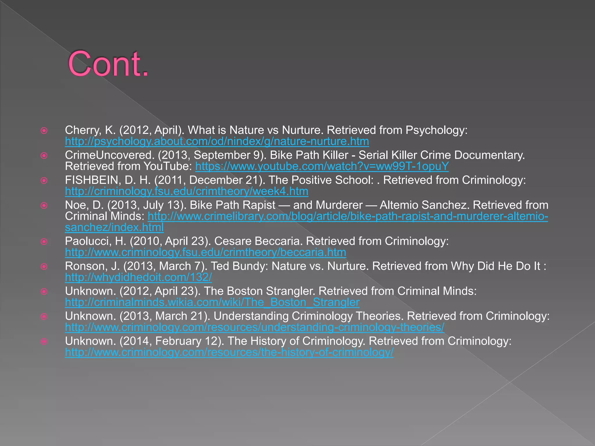  Cherry, K. (2012, April). What is Nature vs Nurture. Retrieved from Psychology:
http://psychology.about.com/od/nindex/g/nature-nurture.htm
 CrimeUncovered. (2013, September 9). Bike Path Killer - Serial Killer Crime Documentary.
Retrieved from YouTube: https://www.youtube.com/watch?v=ww99T-1opuY
 FISHBEIN, D. H. (2011, December 21). The Positive School: . Retrieved from Criminology:
http://criminology.fsu.edu/crimtheory/week4.htm
 Noe, D. (2013, July 13). Bike Path Rapist — and Murderer — Altemio Sanchez. Retrieved from
Criminal Minds: http://www.crimelibrary.com/blog/article/bike-path-rapist-and-murderer-altemio-
sanchez/index.html
 Paolucci, H. (2010, April 23). Cesare Beccaria. Retrieved from Criminology:
http://www.criminology.fsu.edu/crimtheory/beccaria.htm
 Ronson, J. (2013, March 7). Ted Bundy: Nature vs. Nurture. Retrieved from Why Did He Do It :
http://whydidhedoit.com/132/
 Unknown. (2012, April 23). The Boston Strangler. Retrieved from Criminal Minds:
http://criminalminds.wikia.com/wiki/The_Boston_Strangler
 Unknown. (2013, March 21). Understanding Criminology Theories. Retrieved from Criminology:
http://www.criminology.com/resources/understanding-criminology-theories/
 Unknown. (2014, February 12). The History of Criminology. Retrieved from Criminology:
http://www.criminology.com/resources/the-history-of-criminology/
 