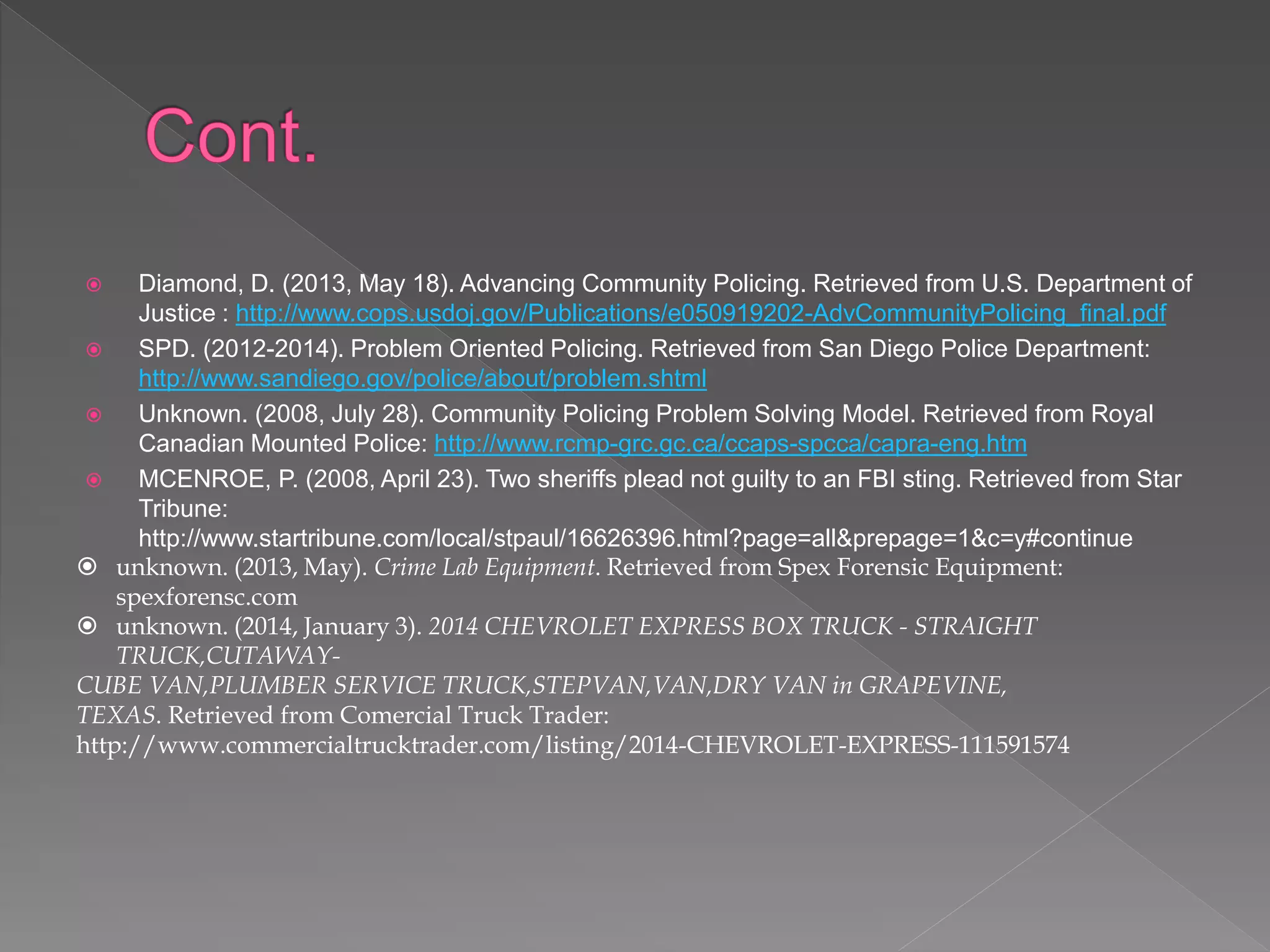  Diamond, D. (2013, May 18). Advancing Community Policing. Retrieved from U.S. Department of
Justice : http://www.cops.usdoj.gov/Publications/e050919202-AdvCommunityPolicing_final.pdf
 SPD. (2012-2014). Problem Oriented Policing. Retrieved from San Diego Police Department:
http://www.sandiego.gov/police/about/problem.shtml
 Unknown. (2008, July 28). Community Policing Problem Solving Model. Retrieved from Royal
Canadian Mounted Police: http://www.rcmp-grc.gc.ca/ccaps-spcca/capra-eng.htm
 MCENROE, P. (2008, April 23). Two sheriffs plead not guilty to an FBI sting. Retrieved from Star
Tribune:
http://www.startribune.com/local/stpaul/16626396.html?page=all&prepage=1&c=y#continue
 unknown. (2013, May). Crime Lab Equipment. Retrieved from Spex Forensic Equipment:
spexforensc.com
 unknown. (2014, January 3). 2014 CHEVROLET EXPRESS BOX TRUCK - STRAIGHT
TRUCK,CUTAWAY-
CUBE VAN,PLUMBER SERVICE TRUCK,STEPVAN,VAN,DRY VAN in GRAPEVINE,
TEXAS. Retrieved from Comercial Truck Trader:
http://www.commercialtrucktrader.com/listing/2014-CHEVROLET-EXPRESS-111591574
 