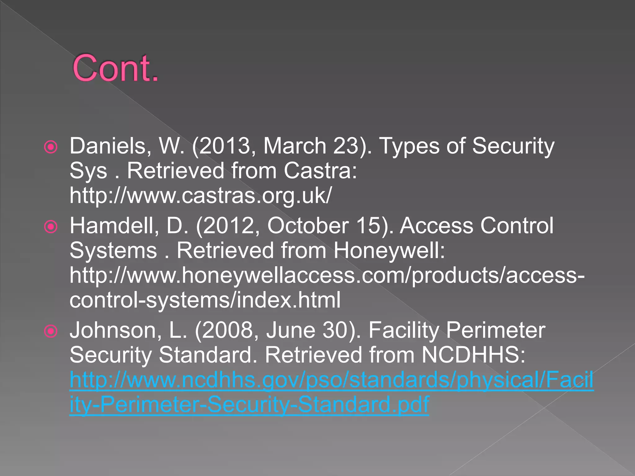  Daniels, W. (2013, March 23). Types of Security
Sys . Retrieved from Castra:
http://www.castras.org.uk/
 Hamdell, D. (2012, October 15). Access Control
Systems . Retrieved from Honeywell:
http://www.honeywellaccess.com/products/access-
control-systems/index.html
 Johnson, L. (2008, June 30). Facility Perimeter
Security Standard. Retrieved from NCDHHS:
http://www.ncdhhs.gov/pso/standards/physical/Facil
ity-Perimeter-Security-Standard.pdf
 