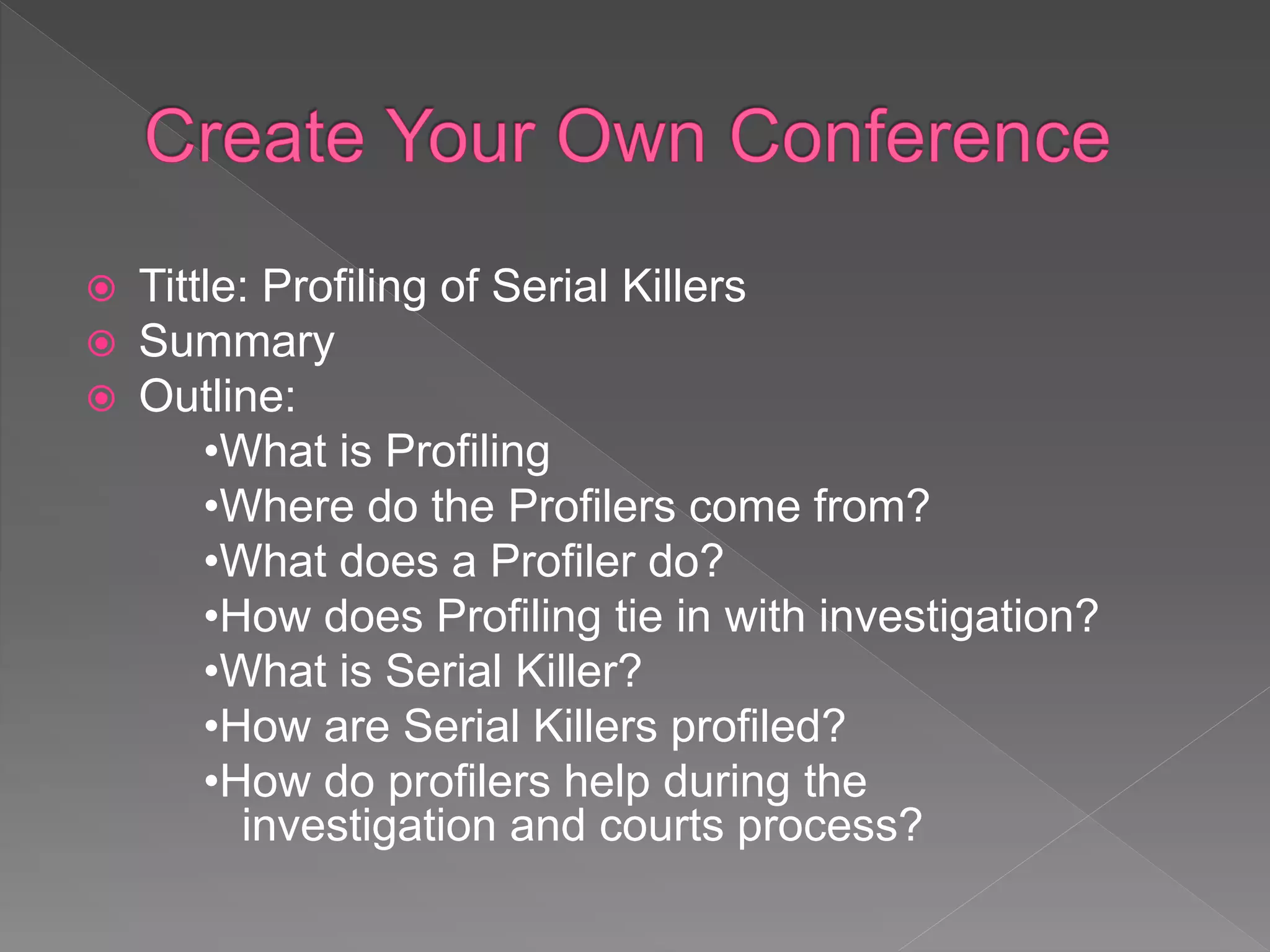  Tittle: Profiling of Serial Killers
 Summary
 Outline:
•What is Profiling
•Where do the Profilers come from?
•What does a Profiler do?
•How does Profiling tie in with investigation?
•What is Serial Killer?
•How are Serial Killers profiled?
•How do profilers help during the
investigation and courts process?
 
