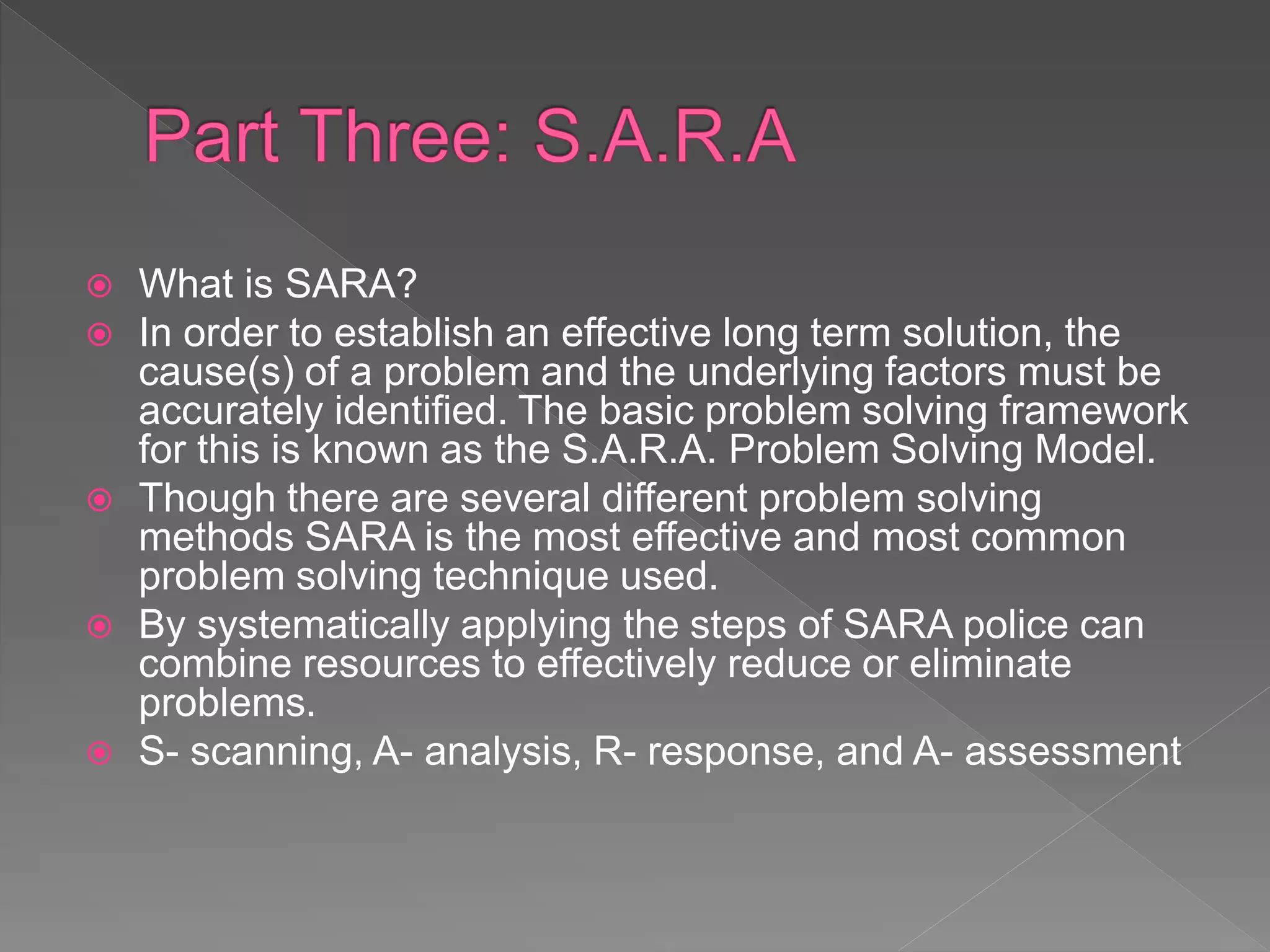  What is SARA?
 In order to establish an effective long term solution, the
cause(s) of a problem and the underlying factors must be
accurately identified. The basic problem solving framework
for this is known as the S.A.R.A. Problem Solving Model.
 Though there are several different problem solving
methods SARA is the most effective and most common
problem solving technique used.
 By systematically applying the steps of SARA police can
combine resources to effectively reduce or eliminate
problems.
 S- scanning, A- analysis, R- response, and A- assessment
 