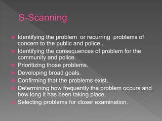  Identifying the problem or recurring problems of
concern to the public and police .
 Identifying the consequences of problem for the
community and police.
 Prioritizing those problems.
 Developing broad goals.
 Confirming that the problems exist.
 Determining how frequently the problem occurs and
how long it has been taking place.
 Selecting problems for closer examination.
 