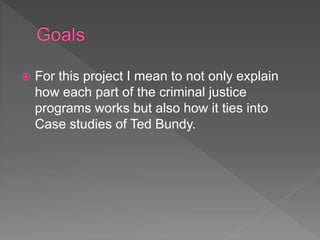  For this project I mean to not only explain
how each part of the criminal justice
programs works but also how it ties into
Case studies of Ted Bundy.
 