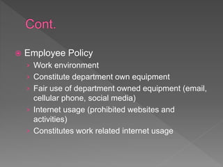  Employee Policy
› Work environment
› Constitute department own equipment
› Fair use of department owned equipment (email,
cellular phone, social media)
› Internet usage (prohibited websites and
activities)
› Constitutes work related internet usage
 