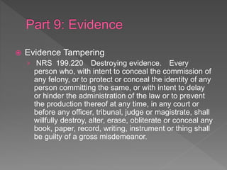  Evidence Tampering
› NRS 199.220 Destroying evidence. Every
person who, with intent to conceal the commission of
any felony, or to protect or conceal the identity of any
person committing the same, or with intent to delay
or hinder the administration of the law or to prevent
the production thereof at any time, in any court or
before any officer, tribunal, judge or magistrate, shall
willfully destroy, alter, erase, obliterate or conceal any
book, paper, record, writing, instrument or thing shall
be guilty of a gross misdemeanor.
 