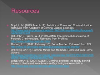  Boyd, L. M. (2013, March 19). Polictics of Crime and Criminal Justice.
Retrieved from Academy of Criminal Justice Sciences:
http://www.acjs.org/pubs/uploads/2013ACJSAnnualMeetingProgramFi
nalApril2013.pdf
 Det. John J. Baeza, W. J. (1999-2013). International Association of
Forensic Criminologists. Retrieved from Profiling:
http://www.profiling.org/index.html
 Morton, R. J. (2012, February 13). Serial Murder. Retrieved from FBI:
http://www.fbi.gov/stats-services/publications/serial-murder
 Unknown. (2013). Criminal Minds and Methods. Retrieved from Crime
Library:
http://www.crimelibrary.com/serial_killers/index.html?PHPSESSID=926
d850a17629c211e062beec450749e
 WINERMAN, L. (2004, August). Criminal profiling: the reality behind
the myth. Retrieved from American Psychological Association:
http://www.apa.org/monitor/julaug04/criminal.aspx
 