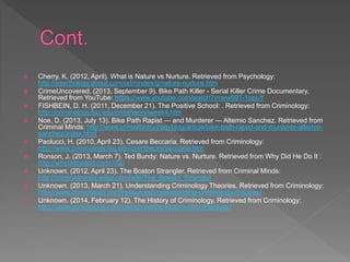  Cherry, K. (2012, April). What is Nature vs Nurture. Retrieved from Psychology:
http://psychology.about.com/od/nindex/g/nature-nurture.htm
 CrimeUncovered. (2013, September 9). Bike Path Killer - Serial Killer Crime Documentary.
Retrieved from YouTube: https://www.youtube.com/watch?v=ww99T-1opuY
 FISHBEIN, D. H. (2011, December 21). The Positive School: . Retrieved from Criminology:
http://criminology.fsu.edu/crimtheory/week4.htm
 Noe, D. (2013, July 13). Bike Path Rapist — and Murderer — Altemio Sanchez. Retrieved from
Criminal Minds: http://www.crimelibrary.com/blog/article/bike-path-rapist-and-murderer-altemio-
sanchez/index.html
 Paolucci, H. (2010, April 23). Cesare Beccaria. Retrieved from Criminology:
http://www.criminology.fsu.edu/crimtheory/beccaria.htm
 Ronson, J. (2013, March 7). Ted Bundy: Nature vs. Nurture. Retrieved from Why Did He Do It :
http://whydidhedoit.com/132/
 Unknown. (2012, April 23). The Boston Strangler. Retrieved from Criminal Minds:
http://criminalminds.wikia.com/wiki/The_Boston_Strangler
 Unknown. (2013, March 21). Understanding Criminology Theories. Retrieved from Criminology:
http://www.criminology.com/resources/understanding-criminology-theories/
 Unknown. (2014, February 12). The History of Criminology. Retrieved from Criminology:
http://www.criminology.com/resources/the-history-of-criminology/
 