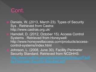  Daniels, W. (2013, March 23). Types of Security
Sys . Retrieved from Castra:
http://www.castras.org.uk/
 Hamdell, D. (2012, October 15). Access Control
Systems . Retrieved from Honeywell:
http://www.honeywellaccess.com/products/access-
control-systems/index.html
 Johnson, L. (2008, June 30). Facility Perimeter
Security Standard. Retrieved from NCDHHS:
http://www.ncdhhs.gov/pso/standards/physical/Facil
ity-Perimeter-Security-Standard.pdf
 