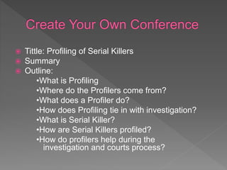  Tittle: Profiling of Serial Killers
 Summary
 Outline:
•What is Profiling
•Where do the Profilers come from?
•What does a Profiler do?
•How does Profiling tie in with investigation?
•What is Serial Killer?
•How are Serial Killers profiled?
•How do profilers help during the
investigation and courts process?
 