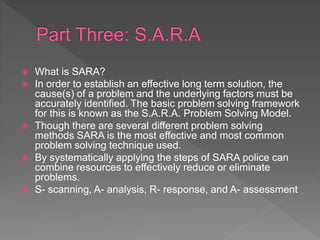  What is SARA?
 In order to establish an effective long term solution, the
cause(s) of a problem and the underlying factors must be
accurately identified. The basic problem solving framework
for this is known as the S.A.R.A. Problem Solving Model.
 Though there are several different problem solving
methods SARA is the most effective and most common
problem solving technique used.
 By systematically applying the steps of SARA police can
combine resources to effectively reduce or eliminate
problems.
 S- scanning, A- analysis, R- response, and A- assessment
 