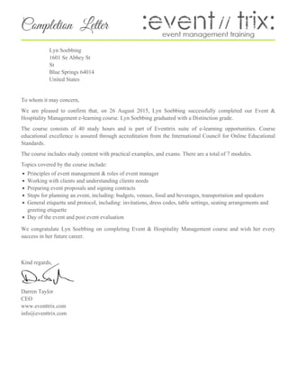 Completion Letter
Lyn Soebbing
1601 Se Abbey St
St
Blue Springs 64014
United States
To whom it may concern,
We are pleased to confirm that, on 26 August 2015, Lyn Soebbing successfully completed our Event &
Hospitality Management e-learning course. Lyn Soebbing graduated with a Distinction grade.
The course consists of 40 study hours and is part of Eventtrix suite of e-learning opportunities. Course
educational excellence is assured through accreditation from the International Council for Online Educational
Standards.
The course includes study content with practical examples, and exams. There are a total of 7 modules.
Topics covered by the course include:
Principles of event management & roles of event manager
Working with clients and understanding clients needs
Preparing event proposals and signing contracts
Steps for planning an event, including: budgets, venues, food and beverages, transportation and speakers
General etiquette and protocol, including: invitations, dress codes, table settings, seating arrangements and
greeting etiquette
Day of the event and post event evaluation
We congratulate Lyn Soebbing on completing Event & Hospitality Management course and wish her every
success in her future career.
Kind regards,
Darren Taylor
CEO
www.eventtrix.com
info@eventtrix.com
 