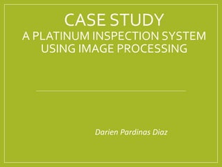 CASE STUDY
A PLATINUM INSPECTION SYSTEM
USING IMAGE PROCESSING
Darien Pardinas Diaz
 