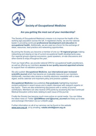 Society of Occupational Medicine
Are you getting the most out of your membership?
The Society of Occupational Medicine’s mission is to improve the health of the
working age population across the UK. A registered charity, we are the national
leader in providing continued professional development and education in
occupational health. Additionally, we are used as a forum for the exchange of
ideas, resources, best practice and networking opportunities.
By joining the Society you become a member of one our 10 regional groups making
networking and staying on top of current occupational health developments easy.
Our regional groups organize excursions, guest speakers, on-site discussions and
other events to enjoy throughout the year.
From our head office, we provide national CPD for occupational health practitioners,
as well as offering our members access to our quality assured appraisal scheme
to support their re-validation process.
We also publish Occupational Medicine, our international peer reviewed
scientific journal which has become an invaluable resource to our members.
Additionally, members also receive a monthly electronic newsletter with a news
digest, events calendar and important policy and practice updates.
Occupational Medicine now publishes free podcasts highlighting important
content published in recent issues and in-depth interviews with research experts on
key topics. There are also entertaining discussions with a variety of journal
contributors. Members can also receive CPD points by accessing the new Continued
Medical Education online tests relating to each issue of the journal.
Finally the Society has become much more active on social media. You can follow
the latest news on Twitter @SOMNews and @journal_occmed and keep up to date
and exchange information via our LinkedIn page.
Further information on all of our services can be found on the website
www.som.org.uk or by emailing: natalie.elmitt@som.org.uk
 