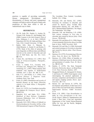 100 Singh and Umrao
practices is capable of providing sustainable
disease management. Development and
dissemination of disease and pests management
strategies will help to achieve the goal of large scale
production of faba bean which is still an
underutilized crop in India.
REFERENCES
1. Ali, M., Joshi, P.K., Pandey, S., Asokan, M.,
Virmani, S.M., Kumar, R., and Kandpal, B.K.
(2000). Legumes in the Indo-Gangetic Plain of
India. (Johansen, C., et. al. Eds.). ICRISAT,
Patancheru-502 324, AP., India and Ithaca, New
York, USA: Cornell University. 35-70pp.
2. Bekhit, M.R., Rizk, Z., Mansour, K.,
Abdel-Moneim, A., Kamel, B. and Boshra, S.
(1970). Study of the effect of spraying with
some fungicides at different dates and different
intervals on the control of chocolate spot and
rust of field beans. Agr. Res. Rev. Cairo.
48:37-63.
3. Conner, R.L. and Bernier, C.C. (1981). Host
range of Uromycesviciaefabae. Phytopatho.,
72:687-689.
4. Evans, J., Fettell, N.A., Coventry, D.R.,
O’Connor, G.E., Walsgott, D.N., Mahoney, J.,
Armstrong, E.L., (1991). Wheat response after
temperate crop legumes in South-Eastern
Australia. Aust. J. Agric. Res. 42: 31–43.
5. Fahy, P. C. and Persley, G. J. (1983). Plant
Bacterial Diseases: A Diagnostic Guide.
Academic Press, New York.
6. Fourie, D. (2002). Distribution and severity of
bacterial diseases on dry beans (Phaseolus
vulgaris L.) in South Africa. J. Phytopathol.
150: 220–226.
7. Guyot, A.L. (1975). Les Ureudinées (ourouilles
des végétaux) III. Uromyces. Encycl. Mycol.,
29:505-554.
8. Hagedorn, D.A. and Inglis, D.A. (1986).
Handbook of Bean Diseases. Cooperative
Extension Publication, Univ. of Wisconsin-
Madison,USA. pp 28.
9. Hanounik, S.B. (1983). Effects of Aldicarb on
Ditylenchusdipsaciin Vicia faba. In:Proc. of the
10th International Congress of Plant Protection.
The Lavenham Press Limited, Lavenham,
Suffolk, U.K. 1194pp.
10. Hanounik, S.B. and Hawtin, G.C. (1982).
Screening for resistance to chocolate spot
caused by Botrytis fabae. In:Faba Bean
Improvement (Hawtin, G.C. and Webb, C.,
Eds.). MartinusNijhoff Publishers, The Hague,
The Netherlands. 243-250pp.
11. Hanounik, S.B. and Robertson, L.D. (1988).
New sources resistance in Vicia faba to
chocolate spot caused by Botrytis fabae. Plant
Disease, 72:596-698.
12. Hanounik, S.B. and Sikora, R.A. (1980). Report
of stem nematode (Ditylenchus dipsaci) on faba
bean in Syria. FABIS Newsletter, 2:49.
13. Hanounik, S.B. and Viha, N. (1986). Horizontal
and vertical resistance in Vicia faba to chocolate
spot caused by Botrytis fabae. Plant Disease,
70:770-773.
14. Harrison, J.G. (1979). Overwintering of Botrytis
fabae. Trans. Br. Mycol. Soc. 72:389-394.
15. Harrison, J.G. (1984). Effect of humidity on
infection of field bean leaves by Botrytis fabae
and germination of conidia. Trans. Br. Mycol.
Soc. 82:245-248.
16. Hashim, Z. (1979). The Stem Nematode
Eelworm, Ditylenchus dipsaci, on Broad Bean.
F.A.O. Plant Protection Bulletin, 2297.
17. Hauggaard-Nielsen, H., Jørnsgaard, B., Kinane,
J. and Jensen, E.S. (2008). Grain legume–cereal
intercropping: the practical application of
diversity, competition and facilitation in arable
and organic cropping systems. Renew. Agric.
Food Sys., 23: 3-12.
18. Hawtin, G.C. and Stewart, R. (1979). The
development and problems of faba bean (Vicia
faba) in West Asia and North Africa. Faba Bean
Improvement Services. FABIS Newsletter,
1:7-9.
19. Hazra, C.R. (2001). Crop diversification in
India. In: Crop diversification in the Asia-
Pacific Region. (Minas K. Papademetriou and
Frank J. Dent Eds.). Food and Agriculture
Organization of the United Nations.Regional
Office for Asia and the Pacific, Bangkok,
Thailand pp. 32-50.
 