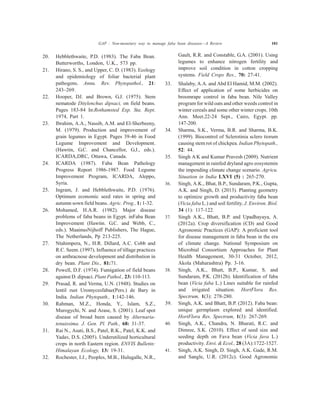20. Hebblethwaite, P.D. (1983). The Faba Bean.
Butterworths, London, U.K., 573 pp.
21. Hirano, S. S., and Upper, C. D. (1983). Ecology
and epidemiology of foliar bacterial plant
pathogens. Annu. Rev. Phytopathol., 21:
243–269.
22. Hooper, DJ. and Brown, G.J. (1975). Stem
nematode Ditylenchus dipsaci, on field beans.
Pages 183-84 In:Rothamsted Exp. Sta. Rept.
1974, Part 1.
23. Ibrahim, A.A., Nassib, A.M. and El-Sherbeeny,
M. (1979). Production and improvement of
grain legumes in Egypt. Pages 39-46 in Food
Legume Improvement and Development.
(Hawtin, G.C. and Chancellor, G.J., eds.).
ICARDA,DRC, Ottawa, Canada.
24. ICARDA (1987). Faba Bean Pathology
Progress Report 1986-1987. Food Legume
Improvement Program, ICARDA, Aleppo,
Syria.
25. Ingram, J. and Hebblethwaite, P.D. (1976).
Optimum economic seed rates in spring and
autumn sown field beans. Agric. Prog., 1: 1-32.
26. Mohamed, H.A.R. (1982). Major disease
problems of faba beans in Egypt. inFaba Bean
Improvement (Hawtin. G.C. and Webb, C.,
eds.). MaainusNijhoff Publishers, The Hague,
The Netherlands, Pp 213-225.
27. Ntahimpera, N., H.R. Dillard, A.C. Cobb and
R.C. Seem. (1997). Influence of tillage practices
on anthracnose development and distribution in
dry bean. Plant Dis., 81:71.
28. Powell, D.F. (1974). Fumigation of field beans
against D. dipsaci. Plant Pathol., 23: 110-113.
29. Prasad, R. and Verma, U.N. (1948). Studies on
lentil rust Uromycesfabae(Pers.) de Bary in
India. Indian Phytopath., 1:142-146.
30. Rahman, M.Z., Honda, Y., Islam, S.Z.,
Murogychi, N. and Arase, S. (2001). Leaf spot
disease of broad been caused by Alternaria-
tenuissima. J. Gen. Pl. Path., 68: 31-37.
31. Rai N., Asati, B.S., Patel, R.K., Patel, K.K. and
Yadav, D.S. (2005). Underutilized horticultural
crops in north Eastern region. ENVIS Bulletin:
Himalayan Ecology, 13: 19-31.
32. Rochester, I.J., Peoples, M.B., Hulugalle, N.R.,
Gault, R.R. and Constable, G.A. (2001). Using
legumes to enhance nitrogen fertility and
improve soil condition in cotton cropping
systems. Field Crops Res., 70: 27-41.
33. Shalaby, A.A. and Abd El Hamid, M.M. (2002).
Effect of application of some herbicides on
broomrape control in faba bean. Nile Valley
program for wild oats and other weeds control in
winter cereals and some other winter crops. 10th
Ann. Meet.22-24 Sept., Cairo, Egypt. pp.
147-200.
34. Sharma, S.K., Verma, B.R. and Sharma, B.K.
(1999). Biocontrol of Sclerotinia sclero tiorum
causing stem rot of chickpea. Indian Phytopath.,
52: 44.
35. Singh A K and Kumar Pravesh (2009). Nutrient
management in rainfed dryland agro eosystemin
the impending climate change scenario. Agricu.
Situation in India LXVI (5) : 265-270.
36. Singh, A.K., Bhat, B.P., Sundaram, P.K., Gupta,
A.K. and Singh, D. (2013). Planting geometry
to optimize growth and productivity faba bean
(Vicia faba L.) and soil fertility. J. Environ. Biol.
34 (1): 117-122.
37. Singh A.K., Bhatt, B.P. and Upadhayaya, A.
(2012a). Crop diversification (CD) and Good
Agronomic Practices (GAP): A proficient tool
for disease management in faba bean in the era
of climate change. National Symposium on
Microbial Consortium Approaches for Plant
Health Management, 30-31 October, 2012,
Akola (Maharashtra) Pp. 3-16.
38. Singh, A.K., Bhatt, B.P., Kumar, S. and
Sundaram, P.K. (2012b). Identification of faba
bean (Vicia faba L.) Lines suitable for rainfed
and irrigated situation. HortFlora Res.
Spectrum, 1(3): 278-280.
39. Singh, A.K. and Bhatt, B.P. (2012). Faba bean:
unique germplasm explored and identified.
HortFlora Res. Spectrum, 1(3): 267-269.
40. Singh, A.K., Chandra, N. Bharati, R.C. and
Dimree, S.K. (2010). Effect of seed size and
seeding depth on Fava bean (Vicia fava L.)
productivity. Envi. & Ecol., 28 (3A):1722-1527.
41. Singh, A.K. Singh, D. Singh, A.K. Gade, R.M.
and Sangle, U.R. (2012c). Good Agronomic
GAP : Non-monetary way to manage faba bean diseases—A Review 101
 
