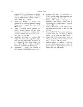 102 Singh and Umrao
Practices (GAP)—An efficient and eco-friendly
tool for sustainable management of plant
diseases under changing climate scenario. J.
Plant Disease Sci., 7 (1):1-8.
42. Taylor, J.D., Dudley, C.L. (1977). Seed
treatment for the control of halo blight of beans
(Pseudomonas syringae). Ann. Appl. Biol.,
85:223-232.
43. Turpin, J.E., Herridge, D.F. and Robertson, M.J.
(2002). Nitrogen fixation and soil nitrate
interactions in field-grown chickpea (Cicer
arietinum) and faba bean (Vicia faba). Aust. J.
Agric. Res., 53: 599–608.
44. Van Emden, H.F., Ball, S.L. and Rao, M.R.
(1988). Pest, disease and weed problems in pea,
lentil, faba bean and chickpea. p. 519-534. In:
R.J. Summerfield (ed.), World Crops: Cool
Season Food Legumes. Kluwer Academic
Publishers. Dordrecht, The Netherlands.
45. Vandermeer, J. (1989). The Ecology of
Intercropping. Cambridge University Press.
46. Webster, D. M., Atkin, J. D. and Cross, J. E.
(1983). Bacterial blights of snap beans and their
control. Plant Dis., 67: 935–940.
47. Willey, R.W. (1979). Intercropping—its
importance and research needs. Part 1.
Competition and yield advantages. Field Crop
Abstracts, 32: 1-10.
48. Williams, P.F. (1978). Growth of broad beans
infected by Botrytis fabae. J. Hort. Sci., 50:
415-424.
49. Wilson, A.R. (1937). The chocolate spot disease
of beans (Vicia faba L.) caused by Botrytis
cinerea Pers. M. Appl. Biol., 24: 258-288.
50. Wright, A.T. (1990). Yield effect of pulses on
subsequent cereal crops in the northern prairies.
Can. J. Plant Sci., 70: 1023–1032.
51. Zhang, F., Shen, J., Li, L. and Liu, X. (2004). An
overview of rhizosphere processes related with
plant nutrition in major cropping systems in
China. Plant Soil., 260: 89-99.
 