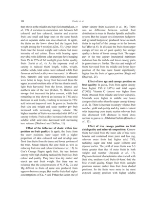 104 Pandey et al.
than those at the middle and top (Krishnaprakash, et
al., 19). A variation in maturation rate between full
coloured and less coloured, interior and exterior
fruits and small and large ones on the same bunch
and on separate stalks was also observed. In apple,
the fruits on the lower shoot had the largest fruit
weight among the 9 positions (Zen, 37). Upper inner
fruits had the lowest weight and volume but more
intensity of red colour. Trees with bearing spurs
provided with different solar exposure level ranging
from 5% to 95% of full sunlight gives better quality
fruits (Baritt et al., 4). As the exposure level of
canopy is reduced fruits length, width, weight,
soluble solids, total solids were reduced while fruit
firmness and total acidity were increased. In Mineola
fruit, maturity and taste characteristics measured
were better in large, heavy fruit harvested from the
upper, external southern side of the tree than in small,
light fruit harvested from the lower, internal and
northern side of the tree (Cohen, 7). Harvest and
storage fruit increased its juice content, while fruit
remaining on tree showed an increase in TSS and a
decrease in acid levels, resulting in increase in TSS:
acid ratio and improved taste. In guava cv. Sardar the
fruit size and weight and seeds number per fruit
increased with increasing canopy volume. The
highest number of fruits was recorded with 107.6 m3
canopy volume. Fruit acidity increased whereas total
soluble solid: acid ratio decreased with increasing
tree volume (Dhaliwal and Dhillon, 11).
Effect of the influence of shade within tree
position on fruit quality: In apple, the fruits from
the outer positions were larger with a higher
proportion of skin coloured red and develop core
flush than fruits from the inner and lower portions of
the trees. Shade reduced the core flush as well as
reducing fruit size and colour (Jackson et al., 15). In
Cox’s Orange Pippin apple fruit, the tree bottom
canopy with high shading reduced the fruit size, fruit
colour and quality. They have less dry matter and
starch per unit fresh weight. But there was no
evidence that the concentrations of N, P, K, Ca and
Mg differed in fruits of same size produced from
upper or bottom canopy. But smaller fruits had higher
concentrations of Ca, N and P than the larger one of
upper canopy fruits (Jackson et al., 16). There
was no difference between vertical fruit
distribution in trees in Slender Spindle and trellis
system. But the largest tress (interstem hedgerow
and pyramid hedgerow) produced twice as much
fruits in top half of the canopy as in the bottom
half (David, 8). In all cases the fruits from upper
canopy of tree are of good quality but storage
quality is better of lower canopy fruit. The upper
part of the tree canopy intercepted maximum
radiation than the middle and lower canopy parts
in guava trees cv. Sardar. The size and weight of
fruits harvested from the middle and lower layer
position of the tree were found significantly
higher than the fruits of upper position (Singh and
Dhaliwal, 25).
Effect of tree age and canopy position on
fruit quality: In guava, fruits from upper canopy
have higher TSS (11.85%) and total sugars
(7.50%). Vitamin C content was higher from
fruits obtained from middle and lower canopies.
Minerals were higher in middle and lower
canopies fruit rather than the upper canopy (Asrey
et al., 2). There is increase in canopy volume, fruit
number, yield and quality and dry matter content
with increasing cross trunk section whereas fruit
size decreased with decrease in trunk cross
section in guava cv. Allahabad Safeda (Dinesh et
al., 12).
Effect of tree canopy position on fruit
yield quality and mineral composition: Kinnow
fruits harvested from the inner side of tree were
heavier and contained more juice and less rag,
whereas outer fruits had higher acid, TSS,
reducing sugar and total sugar content and
ripened earlier. The yield of inner fruits was 2-3
times greater than that of outer fruits in both
weight and number (Jawanda et al., 17).
Physico-chemical characteristics also varied with
fruit size; medium sized fruits (6-8cms) had the
best overall quality. Grape fruit from sunlight
positions mature earlier than fruit from shaded
positions. So the fruits were more in the most
exposed canopy position with higher soluble
 