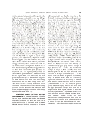 solids, yields and juice quality with respect to other
different canopy position (Syvertsen and Albrigo,
32). Large sized ‘Anna’ apples as well as those
borne on the tree exterior had significantly lower
chlorophyll concentrations and higher anthocynin
levels than small or interior fruits. A negative
correlation was found between fruit size and both
fruit firmness and acidity, while a positive
relationship was observed between fruit size and
TSS percentages or physiological weight loss.
Fruits from the exterior part of the tree showed
significantly firmness and acidity values and higher
TSS and weight loss percentages than those from
the interior. During storage, large and exterior fruits
seemed to lose their firmness and acidity at a much
higher rate than either small or interior fruits
(Ahmed et al., 1). In ‘Tai So’ Lychee, the fruits
from upper position were of lower visual quality,
due to high light and dark brown blemishes on the
skin, rather than the colour of the red portion of the
skin but the yield was higher in upper canopy
position (Jones and Sreenivas, 18). Fruits from the
lower canopy has lower Brix/acid ratio. Peach fruits
of cv. Hamas collected from different parts of the
canopy were analysed for total soluble solids and
dry matter content were highest in the fruits picked
from the upper/apical part of the canopy and lowest
in those from lower/outer parts (Morgas and
Szymczak, 21). The highest yield per tree was
obtained from open centre trees (714 trees/hectare),
but the highest total yield per hectare was from
pillar shaped trees (2857 trees/hectare). In guava
cv. Pant Prabhat fruits from lower tree canopy
mature earlier than rest of the canopy (Tamta et al.,
34). There was also a variation in chemical as well
as mineral composition between different canopy
positions on tree. Calcium and potassium were
higher in upper canopy positions than lower canopy
fruits (Tamta and Kumar, 33).
Relationship between the quality and fruit
position on tree: In Satsuma mandarins, colouring
on fruit at the lowest site was slower than with the
other sites during the first week, but there was no
difference in colour by the fourth week of storage
(Suzuki and I to, 31). Fruit sweetness for the lowest
side was markedly less than for other sites in the
first week of storage, but in the second week it was
lowest at the lower site and highest at the middle
site. However, the contents were very similar by the
third week of storage. In sweet orange, a higher
percentage of the fruits of young trees were
produced at the periphery. Yields were higher on
the half of the canopy facing south-west and
south-east than on facing north-west and north-east.
Fruits inside the canopy were smaller and paler and
had a softer rind and higher juice content, but it had
lower sugar content and more acid. Fruit produced
high on the tree was larger and darker and had a
higher TSS content (Dettori et al., 9). Eight
commercially grown cultivars of guava were
harvested at the colour-break stage during the
winter season. The fruits were stored for up to 12
days under ambient conditions (18+2°C and
80-85% RH). The fruits were assessed for ripeness,
firmness, physiological weight loss, TSS, titrable
acidity, vitamin C and Ca contents. The cultivars
Chittidar and Sardar were noted for good shelf life
(9 days) compared with a maximum of 6 days in
Allahabad Safeda. The cultivars Sardar, Chittidar,
Karela and Apple colour were noted for high Ca
content relatively good pulp firmness for upto 9
days (Tandon and Chadha, 35). Postharvest
changes in mango cv. Nam Dok Mai fruits from
different parts of the tree were followed after
collection at 3 stages of maturity (14, 15 or 16
weeks after full bloom). Regardless of maturity
stage at harvest there were no statistically
significant differences in the quality of ripened
fruits between upper and lower parts of the tree
(Subhadrabandhu et al., 30). However, general
quality appeared slightly better in the fruits from
the upper part of the canopy; these fruits had a
deeper-yellow pulp, higher contents of TSS and
reducing sugars and had a higher TSS: titrable acids
ratio but lower moisture content, ascorbic acids,
flesh firmness, titrable acidity and total
non-structural carbohydrates than fruits from the
lower canopy of the tree. In cv. Midnight Valencia
of orange each tree was divided into 6 fruit zones,
comprising 3 vertical positions (upper, middle and
Influence of positions of bearing and methods of harvesting on quality of fruits 105
 