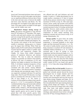 106 Pandey et al.
lower) and 2 horizontal positions (inner and outer).
The fruit colour was best in the upper zone but there
was no significant difference between that of fruits
in the inner and outer zones or between the middle
and lower zones (De-Vries and Bester, 10). The
percentage brix was highest in the upper and outer
zones. Fruit sugar content was higher in both upper
zones and the middle outer zone.
Biochemical changes during storage of
fruits: The guavas were picked at 5 day intervals
from 20th
November to 25th
December. TSS, sugars,
ascorbic acids and starch contents were calculated
and were average but the specific gravity decreased
gradually and its optimum value was observed in
2nd
week of December (Tripathi and Gangwar, 36).
The ascorbic acid contents of the fruit increased
steadily to maximum. Among guava cvs. Gunees
gave the largest fruit (220.9g), White Flesh has
highest acidity (0.45%) and Lucknow-49 and Behat
Coconut had the highest content of soluble sugar
and ascorbic acid respectively (Tandon and
Chadha, 35). Guava fruits exhibit climacteric
patterns of respiratory behaviour and ethylene
evolution. The time to attain the climacteric
changes was generally not related to fruit maturity
at harvest, but rates of production of CO2 and
ethylene were higher at maturity level (Brown and
Wills, 5). In Kinnow mandarin irrespective of fruit
position on the tree its weight was positively
correlated with TSS content. Among different
maturity indices, TSS showed positive correlation
with reducing and non-reducing sugars. Peel (%)
was negatively correlated with juice (%) and fruit
shape index. Peel (%) and TSS showed a very high
positive correlation but with only in fruits on west
side of trees (Singh et al., 26). Guava cv.
Lucknow-49 fruit graded according to their specific
gravity (1<, 1-2 or >1), were packed in 200 gauge,
ventilated polythene bags and stored under ambient
condition upto 12 days. Weight loss, firmness,
titrable acidity, vitamin C, TSS and reducing sugar
content were assessed at 3 days interval. Fruits with
higher specific gravity can be stored for longer
period than with lower specific gravity fruits
(Balkrishnan et al., 3). In Clementine, fruit position
also affected juice pH, peel thickness and seed
number. In guava cv. Sardar physiological loss in
weight reaches a maximum at 12 days of storage
and the decay process started on day 4 reaching a
maximum of 58.58% on day 16. TSS, total sugar,
sucrose, pectin, acidity and ascorbic acid contents
in fruits increased gradually during maturation and
reached maximum on day 8 of storage and declined
thereafter. However, starch, protein, amino acids,
total phenols, chlorophyll a and b and mineral
composition of fruits started declining from
maturation onwards and were lowest on day 16 of
storage (Ramchandra, 24).
Storage quality: In guava fruits, the acidity
decreased at room temperature while at low
temperature, it increased gradually in the initial
stages and then decreased (Srivastava et al., 29).
The extent of acidity decline varied with cultivars
being maximum in Lucknow-49 and minimum in
Allahabad Safeda (Chundawat et al., 6). Acidity
increased upto 4 days of storage at room
temperature and then decreased (Gupta et al., 13).
Similar trends were also reported in grapes cultivar
Perlette (Kumar, 20). This increase in acidity was
probably due to water loss from the fruits during
storage (Hifney and Abdel, 14). Maximum titerable
acidity content (0.35%) was found with specific
gravity <1.0 in 3 days after storage (Balkrishnan et
al., 3).
Peduncle effect on fruit quality: In guava cv.
Allahabad Safeda fruits kept in natural posture i.e.
pedicel end vertically upward showed the lowest
physiological loss in weight, ethylene and CO2
evolution rates, the highest soluble solids and
ascorbic acid concentration and were the lowest to
ripen during storage (Siqqiqui and Gupta, 28). In
mango, the pedicellate fruits showed less infection
than non-pedicellate fruits upon ripening during the
storage period (Singh and Tandon, 27). Longer
shelf life was observed in mango fruits with a small
stalk. Pear fruits with pedicel retained very
attractive yellow colour, glossy appearance, no
shrinkage, and moderately loose texture with good
taste at the 10th
day of storage (Prakash et al., 23).
 