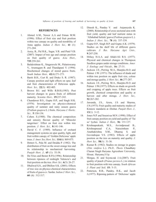 REFERENCES
1. Ahmed A.M., Nawar A.A and Etman M.M.
(1996). Effect of fruit size and fruit position
within tree canopy on quality and storability of
Anna apples. Indian J. Hort. Sci., 41 (1):
271-284.
2. Asrey, R., Pal R.K., Sagar, V.R. and Patel V.B.
(2007). Impact of tree age and canopy position
on fruit quality of guava. Acta Hort.,
735:259-261.
3. Balakrishnan K., Singaravels M., Palaniswamy
V., Arumugam R. and Thandapani V. (1994).
Biochemical changes of stored guava fruits.
South Indian Hort., 42(4):271-273.
4. Baritt B.H., Curt R. and Drake S. R. (1987).
Canopy position and light effects on spur, leaf
and fruit characteristics of Delicious apple.
Hort. Sci., 22(3): 402-405.
5. Brown B.I. and Wills R.B.H.(1983). Post
harvest changes in guava fruits of different
maturity. Scientia Hort., 19:237-243.
6. Chundawat B.S., Gupta O.P., and Singh H.K.
(1976). Investigation on physico-chemical
quality of summer and rainy season guava
(Psidium guajava L.) fruits. Haryana J. Hortic.
Sci., 5:130-134.
7. Cohen. E.(1988). The chemical composition
and sensory flavour quality of ‘Mineolei
tangerines’. Effect on fruit size within tree
position. J. Hort. Sci., 8:141-146.
8. David C. F. (1989). Influence of orchard
management systems on spur quality, light, and
fruit within canopy of ‘Golden Delicious’ apple
trees. J. Amer. Soc.Hort. Sci., 114(6): 869-875.
9. Dettori S., Pala M. and Deidda P. (1982). The
distribution of fruit on the sweet orange tree and
its relationship to mechanized harvesting.
Punjab Hort. J., 65 (1): 35-58.
10. De-Vries and Bester R.P.J.(1996). Relationship
between ripeness of midnight Valencia’s and
fruit position on the tree. Hort. Sci., 6(3): 26-27.
11. Dhaliwal G.S., and Dhillon S.K. (2003). Effects
of tree size on physico-chemical characteristics
of fruits of guava cv. Sardar. Indian J. Hort. Sci.,
60 (4): 312-317.
12. Dinesh K., Pandey V. and Anjaneyulu K.
(2008). Relationship of cross sectional area with
fruit yield, quality and leaf nutrient status in
‘Allahabad Safeda’guava (Psidium guajava L.).
Indian J. Hort. Sci., 78 (4): 337-339.
13. Gupta O.P., Singh B.P. and Gupta A.K. (1979).
Studies on the shelf life of different guava
cultivars. J. Res. Haryana Agri Univ.,
9:247-250.
14. Hifney H.A.A. and Abdel-Ali R.S. (1977).
Physical and chemical changes in Thompson
Seedless grapes under storage conditions. Amer.
J. Enology and Viticult., 16: 27-31.
15. Jackson J.E., Perring M.A., Sharples R.O. and
Palmer J.W. (1971). The influence of shade and
within tree position on apple fruit size, colour
and storage quality. J. Hort. Sci., 46:277-287.
16. Jackson J.E., Perring M.A., Sharples R.O. and
Palmer J.W.(1977). Effects on shade on growth
and cropping of apple trees. Effects on fruit
growth, chemical composition and quality at
harvest and after storage. J. Hort. Sci.,
52:267-282.
17. Jawanda, J.S., Arora, J.S and Sharma,
J.N.(1973). Fruit quality and maturity studies of
Kinnow mandarin at Abohar. Punjab Hort. J.,
13(1): 3-12.
18. Jones N.P. and Sreenivas M.N. (1998). Effect of
fruit canopy position on yield and quality of ‘Tai
so’ lychee. Indian J. Hort., 36: 131-137.
19. Krishnaprakash, M.S., Arvindprasad B.,
Krishnaprasad C.A, Narasimham P.,
Anathakrishna S.M., Dhanraj S. and
Govindrajan V.S. (1983). Effects of apple
position on the tree on maturity and quality. J.
Hort Sci., 58(1): 31-36.
20. Kumar R. (1982). Studies on storage in grapes
(Vitis vinifera L.). Ph.D., Thesis Chaudhary
Charan Singh Haryana Agriculture University,
Hissar, Haryana,111p.
21. Morgas, H. and Szymczak J.A.(2007). Fruit
quality of peach (Prunus persica L.) in relation
to fruit position with tree canopy. South African
J. Plant and Soil, 15: 5-15.
22. Patterson, R.B., Pandey, R.K., and Jacob
J.(1977). Ripening pattern of ‘Delicious’ apple
Influence of positions of bearing and methods of harvesting on quality of fruits 107
 