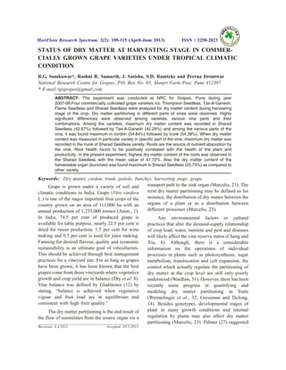 STATUS OF DRY MATTER AT HARVESTING STAGE IN COMMER-
CIALLY GROWN GRAPE VARIETIES UNDER TROPICAL CLIMATIC
CONDITION
R.G. Somkuwar*, Roshni R. Samarth, J. Satisha, S.D. Ramteke and Prerna Itroutwar
National Research Centre for Grapes, P.O. Box No. 03, Manjri Farm Post, Pune 412307
* E-mail:rgsgrapes@gmail.com
ABSTRACT: The experiment was conducted at NRC for Grapes, Pune during year
2007-08.Four commercially cultivated grape varieties viz. Thompson Seedless, Tas-A-Ganesh,
Flame Seedless and Sharad Seedless were analyzed for dry matter content during harvesting
stage of the crop. Dry matter partitioning in different parts of vines were observed. Highly
significant differences were observed among varieties, various vine parts and their
combinations. Among the varieties, maximum dry matter content was recorded in Sharad
Seedless (42.87%) followed by Tas-A-Ganesh (42.29%) and among the various parts of the
vine, it was found maximum in cordon (54.84%) followed by trunk (54.39%). When dry matter
content was measured in particular variety in specific part of the vine, maximum dry matter was
recorded in the trunk of Sharad Seedless variety. Roots are the source of nutrient absorption by
the vine. Root health found to be positively correlated with the health of the plant and
productivity. In the present experiment, highest dry matter content of the roots was observed in
the Sharad Seedless with the mean value of 47.72%. Also the dry matter content of the
harvestable organ (bunches) was found maximum in Sharad Seedless (25.73%) as compared to
other variety.
Keywords: Dry matter, cordon, trunk, petiole, bunches, harvesting stage, grape.
Grape is grown under a variety of soil and
climatic conditions in India. Grape (Vitis vinifera
L.) is one of the major important fruit crops of the
country grown on an area of 111,000 ha with an
annual production of 1,235,000 tonnes (Anon., 1).
In India, 74.5 per cent of produced grape is
available for table purpose, nearly 22.5 per cent is
dried for raisin production, 1.5 per cent for wine
making and 0.5 per cent is used for juice making.
Farming for desired flavour, quality and economic
sustainability is an ultimate goal of viticulturists.
This should be achieved through best management
practices for a vineyard site. For as long as grapes
have been grown, it has been known that the best
grapes come from those vineyards where vegetative
growth and crop yield are in balance (Dry et al. 8).
Vine balance was defined by Gladstones (12) by
stating, “balance is achieved when vegetative
vigour and fruit load are in equilibrium and
consistent with high fruit quality.”
The dry matter partitioning is the end result of
the flow of assimilates from the source organ via a
transport path to the sink organ (Marcelis, 23). The
term dry matter partitioning may be defined as for
instance, the distribution of dry matter between the
organs of a plant or as a distribution between
different processes (Marcelis, 23).
Any environmental factors or cultural
practices that alter the demand-supply relationship
of crop load, water, nutrient and pest and diseases
will likely affect the vine reserve status (Cheng and
Xia, 4). Although, there is a considerable
information on the operations of individual
processes in plants such as photosynthesis, sugar
metabolism, translocation and cell expansion, the
control which actually regulate the partitioning of
dry matter at the crop level are still only poorly
understood (Wardlaw, 31). However, there has been
recently some progress in quantifying and
modeling dry matter partitioning in fruits
(Wermelinger et al., 32; Grossman and DeJong,
14). Besides genotypes, developmental stages of
plant in many growth conditions and internal
regulation by plants may also affect dry matter
partitioning (Marcelis, 23). Palmer (27) suggested
HortFlora Research Spectrum, 2(2): 109-115 (April-June 2013) ISSN : 2250-2823
Received : 9.4.2013 Accepted : 05.5.2013
 