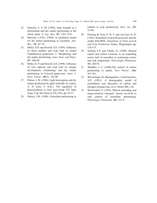 23. Marcelis, L. F. M. (1996). Sink strength as a
determinant and dry matter partitioning in the
whole plant. P. Exp. Bot., 47: 1281-1291.
24. Marcelis, L.F.M., (1994). A simulation model
for dry matter partitioning in cucumber. Ann.
Bot., 74: 43–52.
25. Miller, D.P. and Howell, G.S. (1996). Influence
of shoot number and crop load on potted
Chambourcin grapevines. I.: Morphology and
dry matter partitioning. Amer. Enol. and Viticu.
47: 380-88.
26. Miller, D. P. and Howell, G.S. (1998). Influence
of vine capacity and crop load on canopy
development, morphology and dry matter
partitioning in Concord grapevines. Amer. J.
Enol. Viticul., 49(2): 183-90.
27. Palmer, J. W. (1986). Light interception and dry
matter production by apple orchards. In: Lakso,
A. N. Lenz, F. (Eds.). The regulation of
photosynthesis in fruit trees.Symp. NY State
Argic. Exp. Sta. Geneva, NY, USA, pp. 24-27.
28. Patrick, J.W. (1988). Assimilate partitioning in
relation to crop productivity. Hort. Sci., 23:
33-40.
29. Penning de Vries, F. W. T. and van Laar, H. H.
(1982). Simulation of growth processes and the
model BACROS. Simulation of Plant growth
and Crop Production. Pudoc, Wageningen, pp.
114-135.
30. Verkleij F.N and Challa, H. (1988). Diurnal
export and carbon economy in an expanding
source leaf of cucumber at contrasting source
and sink temperature. Physiologia Plantarum,
74: 284-93.
31. Wardlaw, I. F. (1990).The control of carbon
partitioning in plants. New Phytol., 116:
341-381.
32. Wermelinger, B., Baumgartner, J. and Gutierrez,
A.P. (1991). A demographic model of
assimilation and allocation of carbon and
nitrogen of grapevines. Ecol. Model, 53: 1-26.
33. Wolswinkel, P. (1985). Phloem unloading and
turgor-sensitive transport: factors involved in
sink control of assimilate partitioning.
Physiologia Plantarum, 65: 331-9.
Status of dry matter at harvesting stage in commercially grown grape varieties 115
 