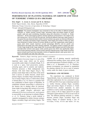 PERFORMANCE OF PLANTING MATERIAL ON GROWTH AND YIELD
OF TURMERIC UNDER GUAVA ORCHARD
D.K. Singh*, S. Aswal, G. Aswani and M. K. Shivhare
Krishi Vigyan Kendra, Anta, Baran, Rajasthan-325202
Maharana Pratap University of Agriculture & Technology, Udaipur
*E-mail :dksingh.KVK@gmail.com
Abstract: The present investigation was conducted to find out the effect of different planting
materials i.e. mother rhizome, primary finger, secondary finger and tertiary fingers on plant
growth, yield and yield contributing characters along with economics of turmeric cv. Erode
Selection-1. All the intercropping systems showed significant enhancement in the height of the
tree varying from 1.25 to 3.40 over the sole tree. Among the different intercrops, better growth of
the guava tree was observed where mother rhizome turmeric was grown as intercrop followed by
primary, secondary and tertiary fingers treatments. Plant height and number of tillers per plant
were enhanced in mother rhizome of turmeric (96.68 cm and 4.03, respectively) under shade of
guava plant which results maximum survival percentage (98.45%) and its growth and
performance was better than other planting materials. The highest number of fingers per plant
(13.64), finger length (9.06), finger weight (36.14) and yield (389.47g/plant and 235.41q/ha) were
recorded when turmeric were grown under juvenile guava tree which was significantly higher
than all other planting materials. All the turmeric planting materials grown under shade of juvenile
guava orchards were found most desirable in terms of vegetative growth, yield, gross return, net
return and benefit cost ratio than sole crop.
Keywords: Turmeric, finger, intercrop, guava orchard, economics.
Turmeric (Curcurma longa L.) is one of the
important spice crops which can be grown
successfully under shade of orchards (Singh, 9). It
is used as a spice, food preservative, pickles,
colouring agent, and in cosmetic and medicine.
Turmeric possesses a thick underground stem
rhizome with short blunt fingers (Fig.1). The
primary round shape tuber at the base of the aerial
stem is known as mother rhizome, which bears
primary fingers, secondary finger and further gives
rise to tertiary fingers, thus as a whole dense clump
is formed (Rao et al., 8). Guava is a popular fruit
tree established in Haroti region of Rajasthan. In
established orchards monoculture is practiced by
the farmers due to shading effect on intercrop.
Some shade loving plants like turmeric (Curcurma
longa L.), ginger (Zingiber officinalis) and
colocassia (Colocasia esculenta) etc. can be grown
in successfully as an intercrop in orchards (Haque,
et. al., 5). Turmeric, being a sterile triploid, is
vegetative propagated by mother rhizome, primary
fingers, secondary finger and tertiary fingers. The
variable size of planting material significantly
influenced the seedling vigour, early growth, yield
and seed requirement of turmeric (Singh et. al., 10);
Dhatt et al., 4; Meenakshi et al., 6). Therefore,
present investigation was planned to standardize
the planting material for use as seed of turmeric
variety under the shade of guava orchards.
MATERIALS AND METHODS
The experiment was conducted at Krishi
Vigyan Kendra, Anta, in a randomized block design
with three replications for two consecutive years,
i.e. 2009 and 2010. Four types of planting materials
i.e. mother rhizome, primary finger, secondary
finger and tertiary fingers of turmeric cv. Erode
Selection-1were planted separately in open
condition as well as under the periphery of 8 years
guava variety L-49 on ridges spaced 45 cm apart
with plant to plant distance of 20 cm in last week of
June. The different planting materials i.e. mother
rhizome, primary finger, secondary finger and
tertiary fingers of turmeric having a size of
4.5-5.0cm, 6-7cm, 4.5-5.0 and below 3.0 cm,
HortFlora Research Spectrum, 2(2): 116-120 (April-June 2013) ISSN : 2250-2823
Received : 23.4.2013 Accepted : 20.5.2013
 