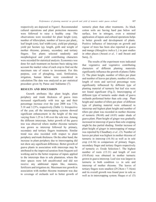Performance of planting material on growth and yield of turmeric under guava orchard 117
respectively are depicted in Figure1. Recommended
cultural operations and plant protection measures
were followed to raise a healthy crop. The
observations were recorded for plant height (cm),
number of tillers/plant, number of leaves per plant,,
leaf length (cm), leaf width (cm), yield per plant(g),
yield per hectare (q), length, girth and weight of
mother rhizome, primary, secondary and tertiary
fingers. Ten plants selected randomly and
morphological and yield contributing characters
were recorded for statistical analysis. Economics was
done for each treatment on hectare basis taking into
account the market value of each crop to find out the
maximum rate of return to investment. For this
purpose, cost of ploughing, seed, fertilization,
irrigation, human labour were considered in
calculation.The data was analyzed as per statistical
procedure given by Panse and Sukhatme (7).
RESULTS AND DISCUSSION
Growth attributes like plant height, plant
periphery and trunk thickness of guava trees
increased significantly with tree age and their
percentage increase over the year 2008 was 7.76,
5.18 and 3.23%, respectively (Table 1). Irrespective
of the year, all the intercropping systems showed
significant enhancement in the height of the tree
varying from 1.25 to 3.40 over the sole tree. Among
the different intercrops, better growth of the guava
tree was observed where mother rhizome turmeric
was grown as intercrop followed by primary,
secondary and tertiary fingers treatments. Similar
trend was also recorded with respect to plant
periphery and trunk thickness. On the other hand, the
increase in plant periphery due to intercropping did
not show any significant difference. Better growth of
guava plants in association with intercrops may be
attributed to the improved aeration from frequent soil
working and to the better response of inputs applied
to the intercrops than in sole plantation, where the
inter spaces were left uncultivated and did not
receive any additional inputs like, manures,
fertilizers and irrigation etc. Maximum tree growth in
association with mother rhizome treatment was due
to coverage of orchards soil to better growth of
turmeric plant than other treatments. As black
cotton soils are having hard pan below soil
surface, low in nitrogen, even a minimal
application of inputs and cultural operations helps
in better growth and development of plants.
Positive influence of intercrops on growth and
vigour of trees has been also reported in guava
and mango (Mangifera indica L.) in past studies
in other places (Awasti et al., 1 and Awasti and
Saroj, 2).
The results of the experiment were indicated
that vegetative and vegetative contributing
characters of different planting materials
significantly influence the growth of plants (Table
2). The plant height, number of tillers per plant
and number of leaves per plants, number of roots,
length of roots and survival percentage were
significantly influenced by different type of
planting material of turmeric but leaf size were
not found significant (Fig.2). Intercropping of
different type of turmeric under shade of guava
orchards performed better than sole crop. Plant
height and number of tillers per plant of different
type of planting material were enhanced in
intercrop and highest plant height and number of
tillers per plant was recorded in mother rhizome
of turmeric (96.68) and (4.03) under shade of
guava plant. Plant height of ginger was gradually
increased in intercrop of guava than sole cropping
might be due partial shading. Similar increase of
plant height of ginger in intercropping of mango
was reported by Chaudhary et al., (3). Number of
leaves per plant was highest in mother rhizome of
turmeric in intercrop (16.16) as well as in sole
crop (14.34) in comparison of primary finger,
secondary finger and tertiary fingers respectively
of turmeric cv. Erode Selection-1. The highest
number of roots (13.11) and length of root
(10.45cm) was obtained in mother turmeric
grown in guava intercrop. Leaf size was largest in
turmeric in both condition i.e. in sole and
intercrop of mother rhizome. The leaves of
tertiary fingers were smallest (29.24cm ´ 7.14cm)
and its overall growth was found poor in sole as
well as in intercropping system. Haque et al. (5)
 
