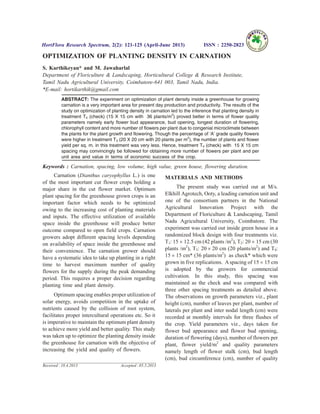 OPTIMIZATION OF PLANTING DENSITY IN CARNATION
S. Karthikeyan* and M. Jawaharlal
Department of Floriculture & Landscaping, Horticultural College & Research Institute,
Tamil Nadu Agricultural University, Coimbatore-641 003, Tamil Nadu, India.
*E-mail: hortikarthik@gmail.com
ABSTRACT: The experiment on optimization of plant density inside a greenhouse for growing
carnation is a very important area for present day production and productivity. The results of the
study on optimization of planting density in carnation led to the inference that planting density in
treatment T4 (check) (15 X 15 cm with 36 plants/m2
) proved better in terms of flower quality
parameters namely early flower bud appearance, bud opening, longest duration of flowering,
chlorophyll content and more number of flowers per plant due to congenial microclimate between
the plants for the plant growth and flowering. Though the percentage of ‘A’ grade quality flowers
were higher in treatment T3 (20 X 20 cm with 20 plants per m2
), the number of plants and flower
yield per sq. m. in this treatment was very less. Hence, treatment T4 (check) with 15 X 15 cm
spacing may convincingly be followed for obtaining more number of flowers per plant and per
unit area and value in terms of economic success of the crop.
Keywords : Carnation, spacing, low volume, high value, green house, flowering duration.
Carnation (Dianthus caryophyllus L.) is one
of the most important cut flower crops holding a
major share in the cut flower market. Optimum
plant spacing for the greenhouse grown crops is an
important factor which needs to be optimized
owing to the increasing cost of planting materials
and inputs. The effective utilization of available
space inside the greenhouse will produce better
outcome compared to open field crops. Carnation
growers adopt different spacing levels depending
on availability of space inside the greenhouse and
their convenience. The carnation grower should
have a systematic idea to take up planting in a right
time to harvest maximum number of quality
flowers for the supply during the peak demanding
period. This requires a proper decision regarding
planting time and plant density.
Optimum spacing enables proper utilization of
solar energy, avoids competition in the uptake of
nutrients caused by the collision of root system,
facilitates proper intercultural operations etc. So it
is imperative to maintain the optimum plant density
to achieve more yield and better quality. This study
was taken up to optimize the planting density inside
the greenhouse for carnation with the objective of
increasing the yield and quality of flowers.
MATERIALS AND METHODS
The present study was carried out at M/s.
Elkhill Agrotech, Ooty, a leading carnation unit and
one of the consortium partners in the National
Agricultural Innovation Project with the
Department of Floriculture & Landscaping, Tamil
Nadu Agricultural University, Coimbatore. The
experiment was carried out inside green house in a
randomized block design with four treatments viz.
T1: 15 ´ 12.5 cm (42 plants /m2
), T2: 20 ´ 15 cm (30
plants /m2
), T3: 20 ´ 20 cm (20 plants/m2
) and T4:
15 ´ 15 cm* (36 plants/m2
) as check* which were
grown in five replications. Aspacing of 15 ´ 15 cm
is adopted by the growers for commercial
cultivation. In this study, this spacing was
maintained as the check and was compared with
three other spacing treatments as detailed above.
The observations on growth parameters viz., plant
height (cm), number of leaves per plant, number of
laterals per plant and inter nodal length (cm) were
recorded at monthly intervals for three flushes of
the crop. Yield parameters viz., days taken for
flower bud appearance and flower bud opening,
duration of flowering (days), number of flowers per
plant, flower yield/m2
and quality parameters
namely length of flower stalk (cm), bud length
(cm), bud circumference (cm), number of quality
HortFlora Research Spectrum, 2(2): 121-125 (April-June 2013) ISSN : 2250-2823
Received : 18.4.2013 Accepted : 05.5.2013
 