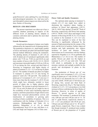 122 Karthikeyan and Jawaharlal
grade flowers/m2
, calyx splitting (%), vase life (days)
and physiological parameters viz., leaf area (cm2
),
and chlorophyll content (mg/g) were observed for the
three flushes of flowering.
RESULTS AND DISCUSSION
The present experiment was taken up to have a
scientific database pertaining to impacts of the
different levels of planting density adopted in
carnation cultivation and to optimize the most ideal
planting density.
Growth Parameters:
Growth and development of plants were highly
influenced by the imposed levels of planting density.
The quantitative characters viz., plant height, number
of leaves and laterals per plant and internodal length
showed marked differences among the treatments.
The planting density of treatment T3 (20 ´ 20 cm
with 20 plants per m2
) produced significantly taller
plants with 77.30 cm, 75.80 cm and 68.20 cm and
more number of leaves with 210.50, 212.12, 204.20
and maximum internodal length of 8.40 cm, 6.80 cm
6.70 cm during the first, second and third flush of
flowering in comparison with higher density of
plants in treatment T1 (15 ´ 12.5 cm having 42 plants
per m2
). The number of laterals per plant was higher
in treatment T4 (check) (15 ´ 15 cm) having 36
plants/m2
with 6.20, 7.80 and 6.00. The number of
plants per m2
in treatment T1 (15 ´ 12.5 cm) was 2.1
times more than that the treatment T3 (20 X 20 cm)
which might have ultimately resulted in lesser
growth of plants due to higher plant-to- plant
competition. The increase in growth characters in T3
(20 ´ 20 cm with 20 plants per m2
) might be due to
the availability of more space facilitating improved
aeration, and better penetration of light which in turn
might have increased photosynthetic activity and
translocation of assimilates to growing parts
resulting in better availability of nutrients. This is in
confirmation with the findings of Schroder (11) in
carnation, Mukhopadhyay and Yadav (6) in
gladiolus, Belgaonkar et al. (3) in annual
chrysanthemum, Kool (5) in rose, and Ram et al.,
(10) and Singh and Sangama (16) in China aster.
Flower Yield and Quality Parameters
The optimum plant spacing in treatment T4
(check) (15 ´ 15 cm) might have added in
shortening the vegetative phase, leading to
earliness of flower bud appearance (145.33,
166.33, 168.67 days during I, II and III rd
flush of
flowering, respectively) and flower bud opening
(189.33, 198.00, 214.67 days) and longest of the
duration of flowering (83.00, 91.33, 112.33 days)
in contrast to the treatment T1 (15 ´ 12.5 cm).
This can be explained in terms of fact that
flowering is significantly influenced by the
amount of light penetrating into the canopy of the
plant, and the level of aeration. Further, improved
aeration and light penetration also reduces
incidence of pests and diseases. These
observations are in concurrence with the findings
reported by Singatkar et al. (14) in gaillardia and
Bhattacharya et al. (4) in rose. The number of
quality flowers per plant was the highest in
treatment T4 (15 ´ 15 cm) with 6.20, 7.80 and
6.00 which is attributable to the optimum
moisture, nutrients and sunlight available for the
growth and development of plants in this
treatment.
The production of flowers per m2
was
significantly more in treatment T1 (15 ´ 12.5 cm)
having 42 plants per m2
with 243.60, 277.20 and
216.30 and it was drastically low in T3 (20 ´ 20
cm) with 120.00, 150.00 and 117.60 flowers per
m2
during first, second and third flush of
flowering, respectively (Fig.1). The high density
of plants in T1 (15 ´ 12.5 cm) produces a two fold
increase in flower yield during the three flushes of
flowering. However, in terms of quality of
flowers, T3 proved superior to all other
treatments. The treatment T3 produced 94.50 per
cent, 4.00 per cent and 2.00 per cent of ‘A’, ‘B’
and ‘C’ grade flowers, respectively whereas T1
(15 ´ 12.5 cm) produced with 89.30 per cent,
5.80 per cent and 4.90 per cent of ‘A’, ‘B’ and ‘C’
grade flowers, respectively. Thus it was evident
that though treatment T1 produced more number
of flowers per m2
, the proportion of ‘A’ grade
 