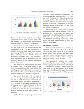 flowers was less and it might be due to high
competition between plants for space, light, water
and nutrients. This observation is in confirmation
with the findings of Oydvin (7) in carnation.
Improvement in quality of floral characters
viz., bud length (4.40, 4.20 and 4.00 cm) and bud
circumference (7.90, 7.50 and 6.30 cm) in T4
(check) (15 ´ 15 cm) might be due to the optimum
plant spacing which in turn might have resulted in
better utilization of the available resources
facilitating a favourable source - sink relationship.
Such observations are in accordance with the
results of Pessala (9) in rose and Singh and Sangma
(16) in China aster.
The length of the flower stalk was maximum
in treatment T3 (20 ´ 20 cm) with 73.80 66.10 and
62.00 cm which might be due to the fact that the
plant height and internodal length was maximum in
this treatment. This is in corroboration with the
findings of Pandey and Mishra (8) in gladiolus.
The girth of flower stalk (1.60, 1.52 and 1.44
cm) was the highest in treatment T3 (20 ´ 20 cm)
and this is attributable to the competition-free
environment. Lesser girth noticed in treatment T1
(15 ´ 12.5 cm) 1.12, 1.05 and 0.88 cm might be due
to higher density of plants. Normally the flower
stalk becomes lean and lanky due to more number
of plants in an unit area. This is in confirmation
with the findings of Singh and Chetan (15) in
gladiolus.
Higher densities of planting per m2
were
associated with the incidence of calyx splitting. The
occurrence was more in treatment T1 (15 ´ 12.5 cm)
and low in T4 (check) (15 ´ 15 cm) during the three
flowering flushes. This might be due to the
imbalance and competition for nutrients among the
plants in the unit area. A similar trend in calyx split
incidence as observed by Seager (12) and Arora
and John (1) in carnation.
Observation on the keeping quality of flowers
after harvest showed that the treatment T3 (20 ´ 20
cm) with 7.67, 7.00, 6.27 days was superior and
treatment T1 (15 ´ 12.5 cm) had lowest vase life of
5.00, 6.00 and 5.00 days during the first, second
and third flush of flowering, respectively. Similar
results have been reported earlier by Arora and
John (1) in carnation.
Physiological Parameters
Leaf area of the plant was found maximum in
treatment T3 (20 ´ 20 cm) with 18.60, 18.30 and
17.50 cm2
(Fig.2) and it is due to the fact that the
plants enjoyed more spacing and hence grew
vigorously without much competition for nutrients.
These results are in accordance with the findings of
Shiraj and Maurya (13) in gladiolus.
The chlorophyll contents are mainly
influenced by the amount of light intensities
received by the plants. The treatment T4 (check) (15
´ 15 cm) with 0.75, 0.35 and 1.18 mg/g during first
flush and 0.70, 0.30 and 1.05 mg/g during second
flush and 0.68, 0.28 and 0.96 mg/g during third
flush of flowering, respectively which has optimum
Optimization of planting density in carnation 123
 
