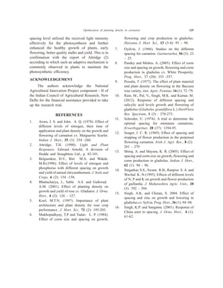 spacing level utilized the received light intensity
effectively for the photosynthesis and further
enhanced the healthy growth of plants, early
flowering, better quality stalks and yield. This is in
confirmation with the report of Attridge (2)
according to which such an adaptive mechanism is
commonly observed in plants to maintain the
photosynthetic efficiency.
ACKNOWLEDGEMENT
The authors acknowledge the National
Agricultural Innovation Project component - II of
the Indian Council of Agricultural Research, New
Delhi for the financial assistance provided to take
up the research trial.
REFERENCES
1. Arora, J. S. and John. A. Q. (1978). Effect of
different levels of nitrogen, their time of
application and plant density on the growth and
flowering of carnation cv. Marguerite Scarlet.
Indian J. Hort., 35 (3): 254 -260.
2. Attridge, T.H. (1990). Light and Plant
Responses. Edward Arnold, A division of
Hodde and Stoughtton Ltd., p. 82-101.
3. Belgaonkar, D.V., Bist M.A. and Wakde.
M.B.(1996). Effect of levels of nitrogen and
phosphorus with different spacing on growth
and yield of annual chrysanthemum. J. Soils and
Crops, 6 (2): 154 -158.
4. Bhattacharya, J., Sable A.S. and Gaikwad.
A.M. (2001). Effect of planting density on
growth and yield of rose cv. Gladiator. J. Orna.
Hort., 4 (2): 126 - 127.
5. Kool, M.T.N, (1997). Importance of plant
architecture and plant density for rose crop
performance. J. Hort. Sci., 72 (2): 195-203.
6. Mukhopadhyay, T.P and Yadav. L. P. (1984).
Effect of corm size and spacing on growth,
flowering and crop production in gladiolus.
Haryana J. Hort. Sci., 13 (3-4): 95 – 98.
7. Oydvin, J. (1966). Studies on the different
spacing for carnation. Gartnerurbet, 56 (3): 23
– 25.
8. Pandey and Mishra. A. (2005). Effect of corm
size and spacing on growth, flowering and corm
production in gladiolus cv. White Prosperity.
Prog. Hort., 37 (20): 353 -357.
9. Pessala, T. (1977). The effect of plant material
and plant density on flowering in the Baccara
rose variety. Ann. Agric. Fenniae, 16 (1): 72 -79.
10. Ram, M., Pal, V., Singh, M.K. and Kumar, M.
(2012). Response of different spacing and
salicylic acid levels growth and flowering of
gladiolus (Gladiolus grandiflora L.) HortFlora
Res. Spectrum, 1 (3) : 270-273.
11. Schroder, U. (1974). A trial to determine the
optimal spacing for miniature carnations.
Erwerbsgartner, 28 (37): 1394-95.
12. Seager, J. C. R. (1969). Effect of spacing and
stopping of flower production in the perpetual
flowering carnation. Irish J. Agri. Res., 8 (2):
261 - 270
13. Shiraj, A. and Mayura, K. R. (2005). Effect of
spacing and corm size on growth, flowering and
corm production in gladiolus. Indian J. Hort.,
62 (1): 94 - 96.
14. Singatkar, S.S., Swant, R.B., Ranpise S. A. and
Wavhal. K. N.(1995). Effects of different levels
of N, P and K on growth and flower production
of gaillardia. J. Maharashtra Agric. Univ., 20
(3): 392 - 394.
15. Singh, A.K. and Chetan, S. 2004. Effect of
spacing and zinc on growth and lowering in
gladiolus cv. Sylvia. Prog. Hort., 36 (1): 94 -98.
16. Singh, K.P. and Sangama. (2001). Response of
China aster to spacing. J. Orna. Hort., 4 (1):
61-62.
Optimization of planting density in carnation 125
 