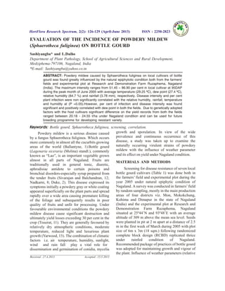 EVALUATION OF THE INCIDENCE OF POWDERY MILDEW
(Sphaerotheca fuliginea) ON BOTTLE GOURD
Sashiyangba* and L.Daiho
Department of Plant Pathology, School of Agricultural Sciences and Rural Development,
Medziphema-797106, Nagaland, India
*E-mail: Sashiyangba@yahoo.co.in
ABSTRACT: Powdery mildew caused by Sphaerotheca fuliginea on local cultivars of bottle
gourd was found greatly influenced by the natural epiphytotic condition both from the farmers’
fields and experimental plot at Research and Demonstration Farm Ruzaphema, Nagaland
(India). The maximum intensity ranges from 51.45 – 86.90 per cent in local cultivar at 95DAP
during the peak month of June 2005 with average temperature (29.25 ºC), dew point (27.4 ºC),
relative humidity (84.7 %) and rainfall (3.78 mm), respectively. Disease intensity and per cent
plant infection were non significantly correlated with the relative humidity, rainfall, temperature
and humidity at (P =0.05).However, per cent of infection and disease intensity was found
significant and positively correlated with dew point in both the fields. Due to genetically adopted
factors with the host cultivars significant difference on the yield records from both the fields
ranged between 20.18 - 24.55 t/ha under Nagaland condition and can be used for future
breeding programme for developing resistant variety.
Keywords: Bottle gourd, Sphaerotheca fuliginea, screening, correlation.
Powdery mildew is a serious disease caused
by a fungus Sphaerotheca fuliginea. Which occurs
more commonly in almost all the cucurbits growing
areas of the world (Ballantyne, 1).Bottle gourd
(Lagenaria siceraria (Molina) standl.), commonly
known as “Lao”, is an important vegetable grown
almost in all parts of Nagaland. Fruits are
traditionally used in general tonic, diuretic,
aphrodisiac antidote to certain poisons and
bronchial disorders-especially syrup prepared from
the tender fruits (Sivarajan and Balchandran, 12;
Nadkarni, 8; Duke, 2). This disease expressed its
symptoms initially a powdery gray or white coating
appeared superficially on the plant parts and spread
rapidly over a wide area causing premature killing
of the foliage and subsequently results in poor
quality of fruits and unfit for processing. Under
favourable environmental conditions the powdery
mildew disease cause significant destruction and
ultimately yield losses exceeding 30 per cent in the
crop (Tisserat, 11). They are generally favoured by
relatively dry atmospheric conditions, moderate
temperature, reduced light and luxurious plant
growth (Yarwood, 13). The combination of climatic
factors i.e. air temperature, humidity, sunlight,
wind and rain fall play a vital role for
dissemination and germination of conidia, mycelia
growth and sporulation. In view of the wide
prevalence and continuous occurrence of this
disease, a study was taken up to examine the
naturally occurring virulent strains of powdery
mildew with the influence of weather parameter
and its effect on yield under Nagaland condition.
MATERIALS AND METHODS
Screening for disease resistance of seven local
bottle gourd cultivars (Table 1) was done both in
the farmers’ field and experimental plot during the
year 2005 under natural epiphytic condition of
Nagaland. A survey was conducted in farmers’field
by random sampling, mostly in the main production
areas of four districts viz. Mon, Mokokchung,
Kohima and Dimapur in the state of Nagaland
(India) and the experimental plot at Research and
Demonstration Farm Ruzaphema, Nagaland
situated at 25º44’N and 93º48’E with an average
altitude of 309 m above the mean sea level. Seeds
were planted in pit at 2 m apart at a distance of 2.5
m in the first week of March during 2005 with plot
size of 6m x 3m (18 sqm.) following randomized
complete block design (RCBD) replicated thrice
under rainfed condition of Nagaland.
Recommended package of practices of bottle gourd
was adopted for maintaining growth and vigour of
the plant. Influence of weather parameters (relative
HortFlora Research Spectrum, 2(2): 126-129 (April-June 2013) ISSN : 2250-2823
Received : 27.4.2013 Accepted : 15.5.2013
 