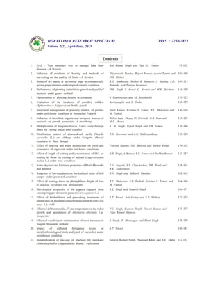HORTFLORA RESEARCH SPECTRUM ISSN : 2250-2823
Volume 2(2), April-June, 2013
Contents
1. GAP : Non monetary way to manage faba bean
diseases—A Review
Anil Kumar Singh and Vijai Kr. Umrao 93-102
2. Influence of positions of bearing and methods of
harvesting on the quality of fruits—A Review
Priyamvada Pandey, Rajesh Kumar, Ayushi Tamta and
D.S. Mishra
103-108
3. Status of dry matter at harvesting stage in commercially
grown grape varieties under tropical climatic condition
R.G. Somkuwar, Roshni R. Samarth, J. Satisha, S.D.
Ramteke and Prerna Itroutwar
109-115
4. Performance of planting material on growth and yield of
turmeric under guava orchard
D.K. Singh, S. Aswal, G. Aswani and M.K. Shivhare 116-120
5. Optimization of planting density in carnation S. Karthikeyan and M. Jawaharlal 121-125
6. Evaluation of the incidence of powdery mildew
(Sphaerotheca fuliginea) on bottle gourd
Sashiyangba and L. Daiho 126-129
7. Integrated management of powdery mildew of gerbera
under polyhouse condition in Arunachal Pradesh
Sunil Kumar, Krishna S. Tomar, R.C. Shakywar and
M. Pathak
130-134
8. Influence of microbial, organic and inorganic sources of
nutrients on growth parameters of strawberry
Rubee Lata, Deepa H. Dwivedi, R.B. Ram and
M.L. Meena
135-138
9. Multiplication of bougainvillea cv. Torch Glory through
shoot tip cutting under mist chamber
K.. K. Singh, Tejpal Singh and Y.K. Tomar 139-144
10. Distribution pattern of diamondback moth, Plutella
xylostella (L.) on cabbage under Gangetic alluvial
condition of West Bengal
T.N. Goswami and A.K. Mukhopadhyay 145-149
11. Effect of spacing and plant architecture on yield and
economics of capsicum under net house conditions
Pravina Satpute, S.G. Bharad and Snehal Korde 150-152
12. Effect of length of cutting and concentration of IBA on
rooting in shoot tip cutting of sawani (Lagerstroemia
indica L.) under mist condition
K.K. Singh, A. Kumar, Y.K. Tomar and Prabhat Kumar 153-157
13. Some physical and frictional properties of Phule Mosambi
and Kinnow
F.G. Sayyad, S.S. Chinchorkar, S.K. Patel and
B.K. Yaduvanshi
158-161
14. Response of bio-regulators on horticultural traits of bell
pepper under protected condition
R.N. Singh and Sidharth Shankar 162-165
15. Effect of sowing dates on phytophthora blight of taro
(Colocasia esculenta var. antiquorum)
R.C. Shakywar, S.P. Pathak, Krishna S. Tomar and
M. Pathak
166-168
16. Bio-physical properties of the papaya ringspot virus
causing ringspot disease in papaya (Carica papaya L.)
S.K. Singh and Ramesh Singh 169-171
17. Effect of biofertilizers and presoaking treatments of
nitrate salts on yield and character association in corn (Zea
mays L.) yield
S.P. Tiwari, Arti Guhey and S.P. Mishra 172-174
18. Effect of different media, pH
and temperature on the radial
growth and sporulation of Alternaria alternata f.sp.
lycopersici
P.C. Singh, Ramesh Singh, Dinesh Kumar and
Vijay Kumar Maurya
175-177
19. Effect of weedicide in minimization of weed menance in
Nagpur Mandarin orchard
J. Singh, P. Bhatnagar and Bhim Singh 178-179
20. Impact of different fertigation levels on
morphophysiological traits and yield of cucumber under
greenhouse condition
S.P. Tiwari 180-181
21. Standardization of package of practices for zamikand
(Amorphophallus campanulatus Blume.) cultivation
Sanjive Kumar Singh, Naushad Khan and S.D. Dutta 182-183
 