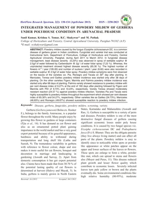 INTEGRATED MANAGEMENT OF POWDERY MILDEW OF GERBERA
UNDER POLYHOUSE CONDITION IN ARUNACHAL PRADESH
Sunil Kumar, Krishna S. Tomar, R.C. Shakywar* and M. Pathak
College of Horticulture and Forestry, Central Agricultural University, Pasighat-791102 (A.P.)
*E-mail: rcshakywar@gmail.com
ABSTRACT: Powdery mildew caused by the fungus Erysiphe cichoracearum DC. is a common
disease of gerbera grown in Indian conditions. Fungicidal and varietal trial was conducted at
Instructional farm, Department of Floriculture, College of Horticulture and Forestry, Central
Agricultural University, Pasighat, during April 2011 to March 2012. In fungicidal disease
management, least disease severity (5.23%) was observed in spray of wettable sulphur @
2.5g/l of water followed by Carbendazim @ 2g/ l of water foliar spray (7.23 %). Whereas, the
unprotected treatment showed highest disease severity (65.30 %). The highest number of
flowers m-2
/ year (195.00) and number of suckers / plant / year (6.60) were also recorded in
wettable sulphur @ 2.5g/l of water foliar spray. Powdery mildew symptoms were first observed
on the leaves of the varieties viz. Pia, Rionegro and Tecala on 30th
day after planting. In
Manizales, Teresa and Galileo powdery mildew incidence was started only after 38 days of
planting. On the other varieties Figaro, Marinila and Palmira powdery mildew incidence was
started only after 68 days of planting. Palmira variety showed resistance to powdery mildew with
per cent disease index of 9.27% at the end of 160 days after planting followed by Figaro and
Marinila with PDI of 9.73% and 10.23%, respectively. Variety Teresa showed moderately
resistant reaction (24.57 %) against powdery mildew infection. Varieties Pia and Tecala were
highly susceptible to powdery mildew throughout the experiment which showed per cent disease
index of 65.30% and 54.27%, respectively. Other varieties like as Galileo (34.73%), Manizales
(46.93%) and Rionegro (49.67%) showed susceptible reaction to powdery mildew infection.
Keywords: Disease, gerbera, fungicides, powdery mildew, screening, variety.
Gerbera (Gerbera jamesonii Bolus ex. Hooker
F.), belongs to the family Asteraceae, is a popular
flower throughout the world. Many people enjoy by
growing this flower in gardens or large containers
(Tjia et al., 14). It has demand as cut flower and
also as an ornamental potted plant gaining
importance in the world market and has a very good
export potential because of its graceful appearance,
hardiness and ability to withstand during
transportation and long shelf life (Latha and
Suresh, 9). The tremendous variability in gerbera
with reference to flower colour, shape and size
makes it more useful for cut flowers, bouquet and
decoration in marriage and landscaping in
gardening (Aswath and Survay, 2). Apart from
domestic consumption it has got export potential
also. Claims have been made that from 30-70 % of
the potential lasting quality of cut flowers is
determined at harvest (Halevy and Mayak, 5). In
India, gerbera is mainly grown in North Eastern
States, Karnataka and Maharashtra (Aswath and
Rao, 1). Gerbera is susceptible to a variety of pests
and diseases. Powdery mildew is one of the most
destructive fungal diseases of gerbera causing
significant economic losses under poly house
conditions. It is caused by two fungal species viz.
Erysiphe cichoracearum DC and Podosphaera
fusca (Fr.) S. Blumer. They are the obligate parasite
(they live always living matter) and can affect all
parts of the plants. Powdery mildew is easy to
identify since to noticeable white spots or powder
like appearance or white patches appear on the
upper and lower surfaces of the leaves or flowers.
These spots are enlarge to form a white, powder
like mat, which can spread to stems and flowers
also (Moyer and Peres, 11). This disease reduced
plant growth and lesser flower quality which
contribute to economic losses. Severely infected
leaves turn pale yellow or brown and the plants
eventually die. Some environmental conditions like
high relative humidity (80-95%), moderate
HortFlora Research Spectrum, 2(2): 130-134 (April-June 2013) ISSN : 2250-2823
Received : 6.4.2013 Accepted : 04.5.2013
 