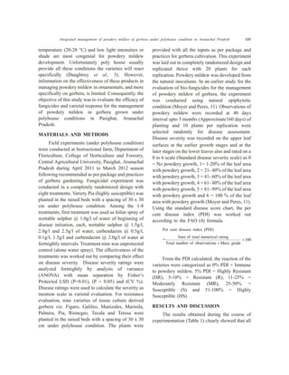 Integrated management of powdery mildew of gerbera under polyhouse condition in Arunachal Pradesh 131
temperature (20-28 °C) and low light intensities or
shade are most congenial for powdery mildew
development. Unfortunately poly house usually
provide all these conditions the varieties will react
specifically (Daughtrey et al., 3). However,
information on the effectiveness of these products in
managing powdery mildew in ornamentals, and more
specifically on gerbera, is limited. Consequently, the
objective of this study was to evaluate the efficacy of
fungicides and varietal response for the management
of powdery mildew in gerbera grown under
polyhouse conditions in Pasighat, Arunachal
Pradesh.
MATERIALS AND METHODS
Field experiments (under polyhouse condition)
were conducted at Instructional farm, Department of
Floriculture, College of Horticulture and Forestry,
Central Agricultural University, Pasighat, Arunachal
Pradesh during April 2011 to March 2012 season
following recommended as per package and practices
of gerbera gardening. Fungicidal experiment was
conducted in a completely randomized design with
eight treatments. Variety Pia (highly susceptible) was
planted in the raised beds with a spacing of 30 x 30
cm under polyhouse condition. Among the 1-8
treatments, first treatment was used as foliar spray of
wettable sulphur @ 1.0g/l of water of beginning of
disease initiation, each, wettable sulphur @ 1.5g/l,
2.0g/l and 2.5g/l of water, carbendazim @ 0.5g/l,
0.1g/l, 1.5g/l and carbendazim @ 2.0g/l of water at
fortnightly intervals. Treatment nine was unprotected
control (alone water spray). The effectiveness of the
treatments was worked out by comparing their effect
on disease severity. Disease severity ratings were
analyzed fortnightly by analysis of variance
(ANOVA) with mean separation by Fisher’s
Protected LSD (P=0.01), (P = 0.05) and (CV %).
Disease ratings were used to calculate the severity as
mention scale in varietal evaluation. For resistance
evaluation, nine varieties of tissue culture derived
gerbera viz. Figaro, Galileo, Manizales, Marinila,
Palmira, Pia, Rionegro, Tecala and Teresa were
planted in the raised beds with a spacing of 30 x 30
cm under polyhouse condition. The plants were
provided with all the inputs as per package and
practices for gerbera cultivation. This experiment
was laid out in completely randomized design and
replicated thrice with 20 plants for each
replication. Powdery mildew was developed from
the natural inoculums. In an earlier study for the
evaluation of bio-fungicides for the management
of powdery mildew of gerbera, the experiment
was conducted using natural epiphytotic
condition (Moyer and Peres, 11). Observations of
powdery mildew were recorded at 40 days
interval upto 5 months (Approximate160 days) of
planting and 10 plants per replication were
selected randomly for disease assessment.
Disease severity was recorded on the upper leaf
surfaces at the earlier growth stages and at the
later stages on the lower leaves also and rated on a
0 to 6 scale (Standard disease severity scale) as 0
= No powdery growth, 1= 1-20% of the leaf area
with powdery growth, 2 = 21- 40% of the leaf area
with powdery growth, 3 = 41- 60% of the leaf area
with powdery growth, 4 = 61- 80% of the leaf area
with powdery growth, 5 = 81- 99% of the leaf area
with powdery growth and 6 = 100 % of the leaf
area with powdery growth (Moyer and Peres, 11).
Using the standard disease score chart, the per
cent disease index (PDI) was worked out
according to the FAO (4) formula.
Per cent disease index (PDI)
=
Sum of total numerical rating
Total number of observations ´
´
Maxi. grade
100
From the PDI calculated, the reaction of the
varieties were categorized as 0% PDI = Immune
to powdery mildew, 5% PDI = Highly Resistant
(HR), 5-10% = Resistant (R), 11-25% =
Moderately Resistant (MR), 25-50% =
Susceptible (S) and 51-100% = Highly
Susceptible (HS).
RESULTS AND DISCUSSION
The results obtained during the course of
experimentation (Table 1) clearly showed that all
 