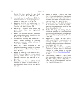 134 Kumar et al.
Hooker F.) lines suitable for open field
cultivation. J. Orna. Hort., 9(4): 243-247.
2. Aswath, C. and Survay, Nazneen (2004). An
improved method for in vitro propagation of
gerbera. J. Orna. Hort., 7(2): 141-146.
3. Daughtrey, M., Wick R.L. and Peterson, J.L.
(1995). Compendium of flowering potted plant
diseases. APS Press, St. Paul, MN.
4. FAO (1967). Crop losses due to diseases and
pest. Rome: Food and Agricultural
Organization.
5. Halevy, A.H. and Mayak, S. (1981). Sensecense
and post harvest physiology of cut flowers-Part
II. Horti. Revi., 3: 59-143.
6. Jamadar, M.M., Jawadagi, R.S. and Patil, D.R.
(2007). Nursery screening of grapevine
genotypes to powdery mildew infection. J.
Asian Hort., 4: 69-70.
7. Kozik, E.V. (1999). Evaluation of two
techniques for screening tomatoes for resistance
to Fusarium crown and root rot. Vege. Crop Res.
Bull., 50: 5-12.
8. Kumar, S., Tomar, K.S. and Shakywar, R.C.
(2012). Response of gerbera varieties against
powdery mildew disease under polyhouse
condition. HortFlora Res. Spectrum, 1(3) :
286-288.
9. Latha, T.K.S. and Suresh, J. (2010). Varietal
screening of gerbera for their response to
powdery mildew disease. J. Orna. Hort., 13 (2):
157-159.
10. Menzies, J., Bowen, P., Ehret D., and Glass,
D.M. (1992). Foliar application of potassium
silicate reduces severity of powdery mildew on
cucumber, muskmelon, and zucchini squash. J.
Amer. Soc. Hort. Sci., 117(6):902–905.
11. Moyer, C. and Peres, N.A. (2008). Evaluation
of bio-fungicides for control of powdery
mildew of gerbera daisy. Proc. of Florida State
Hortic. Soc., 121: 389-394.
12. Mueller, D.S., Hung, Y.C., Oetting, R.D., Van
Iersel, M.W. and Buck, J.W. (2003). Evaluation
of electrolyzed oxidizing water for management
of powdery mildew on gerbera daisy. Plant Dis.,
87:965–969.
13. Scholten, O.E., Panella, L.W., Bock, T.S.M.,
and De Lange, W. (2001). Agreen house test for
screening sugarbeet (Beta vulgaris) for
resistance to Rhizoctonia solani. European J.
Plant Pathol., 107: 161-166.
14. Tjia, B., Black, R.J. and Park-Brown, S. (2008).
Gerberas for Florida. CIR527. Gainesville:
University of Florida Institute of Food and
Agricultural Sciences. http://edis.ifas.ufl.edu /
mg 034.
15. Uchida, J.Y and Kadooka, C.Y. (2001). Control
of powdery mildew on gerbera in Hawaii. Joint
Mtg. of Amer. Phytopathol. Soc., Mycol. Soc. of
Amer., and Soc. of Nematologists, Salt Lake
City, Utah, 25–29 Aug. 2001.
 