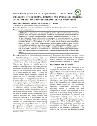 INFLUENCE OF MICROBIAL, ORGANIC AND INORGANIC SOURCES
OF NUTRIENTS ON GROWTH PARAMETERS OF STRAWBERRY
Rubee Lata*, Deepa H. Dwivedi, R.B. Ram and M.L. Meena
Department of Applied Plant Science (Horticulture),
Babasaheb Bhimrao Ambedkar University, Vidya Vihar, Rae Bareli Road, Lucknow –226 025
*E-mail: rubyhort@gmail.com
ABSTRACT: An experiment was conducted to study the influence of microbial sources of
nutrients along with organic and inorganic sources on the vegetative growth parameters of
strawberry cv. Chandler. The data observed at different days after transplanting (30, 45, 60, 75,
90 and 105 days) clearly indicate that the application of integrated sources of nutrients
significantly affect the vegetative growth of the plant. The maximum growth in terms of height of
the plant (5.83 cm, 8.31 cm, 12.61 cm, 14.83 cm, 17.44 cm and 19.25 cm), number of leaves per
plant (5.81, 10.27, 13.66, 16.86, 18.04 and 18.80), length of leaves (6.34cm, 6.96cm, 7.32 cm,
8.00 cm 8.32 cm and 8.80 cm) and width of leaves (5.16cm, 6.58cm, 7.86 cm, 8.93 cm, 10.20 cm
and 10.94cm) were recorded in the treatment T12 - Azotobactor (50%) + Azospirillum (50%) +
NPK (50%) + FYM at 30, 45, 60, 75, 90 and 105 DAT respectively in each respective parameters
which was statistically significant over control (T1) where recommended dose of fertilizer was
applied.
Keywords : Strawberry, integrated nutrient management, Azotobactor, Azospirillum, vegetative growth.
Strawberry (Fragaria ´ ananassa Duch.) has
attained a premier position in the world fruit market
as fresh fruit as well as in the processing industries
(Sharma and Sharma, 4). Initially grown in
temperate zone of the country but its cultivation has
now become possible in the sub-tropical zones as
well with the introduction of day neutral cultivar
viz., Chandler (Asrey and Singh, 1). Among the
various factors which contribute towards the
growth and yield of strawberry, nutrition is the
important aspect of crop production (Umar et al.,
8). Integrated nutrient management includes the use
of inorganic, organic and microbial sources of
nutrients which ensure balanced nutrient proportion
by enhancing nutrient response efficiency and
maximizing crop productivity of desired quality. It
also helps in minimizing the existing gap between
the nutrient removal through continuous use of
chemical fertilizers and supply through slow
release of fertilizers. It is well reported that the
extensive use of chemical fertilizers adversely
affect the soil health and results in decreased crop
productivity and quality (Macit et al., 2). Thus, in
this experiment an attempt has been made to assess
the influence of microbial sources of nutrients
along with organic and inorganic on the vegetative
growth parameters of strawberry cv. Chandler
under sub-tropical conditions of Lucknow.
MATERIALS AND METHODS
The present study was conducted at the
Horticultural Research Farm of Department of
Applied Plant Science (Horticulture), Babasaheb
Bhimrao Ambedkar University, Lucknow (U.P.)
during 2009-10 and 2010 – 11. Runners of
strawberry cv. Chandler and biofertilizers
(Azotobactor and Azospirillum) were procured
from Dr. Y.S. Parmar University of Horticulture and
Forestry, Nauni, (Solan), H.P. and Pant Bio Lab,
Pantnagar (Uttarakhand), respectively. The
strawberry runners of uniform size were
transplanted on ridges at a spacing of 15 x 30 cm in
first week of November during both the year of
experimentation. Strawberry was fertilized with
recommended (100%) and half of the
recommended doses (50%) of integrated sources of
nutrients viz., NPK @ 90, 75 and 60 Kg/ha, FYM
@ 50 tonnes/ha and biofertilizers (Azotobactor and
Azospirillum) @ 50ml in 20 litres of water
according to the treatment combination. The
design of the experiment was Randomized Block
HortFlora Research Spectrum, 2(2): 135-138 (April-June 2013) ISSN : 2250-2823
Received : 27.2.2013 Accepted : 30.3.2013
 