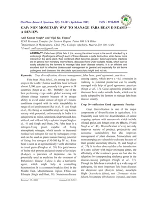 GAP: NON MONETARY WAY TO MANAGE FABA BEAN DISEASES—
A REVIEW
Anil Kumar Singh* and Vijai Kr. Umrao1
ICAR Research Complex for Eastern Region, Patna 800 014 Bihar
1
Department of Horticulture, CSSS (PG) College, Machhra, Meerut-250 106 (U.P.)
*E-mail: anil.icarpat@gmail.com
ABSTRACT: Faba bean (Vicia faba L.) is, among the oldest crops in the world, attacked by a
wide range of pathogens although each of these diseases is quite destructive, when two or more
interact on the same plant, their combined effect becomes greater. Good agronomic practices
are in general non monetary interventions, discussed here under suitable heads, which can be
easily adopted by the farmers to manage faba bean disease smartly. It is an efficient and
excellent tool for effective disease-pest management in general and especially for soil borne
pathogens and diseases like chocolate spot,ascochyta blight and rot etc.
Keywords: Crop diversification, disease management, faba bean, good agronomic practices.
Faba bean (Vicia faba L.) is among the oldest
crops in the world. Chinese used faba bean for food
almost 5,000 years ago, presently it is grown in 58
countries (Singh et al., 40). Probably one of the
best performing crops under global warming and
climate change scenario because of its unique
ability to excel under almost all type of climatic
conditions coupled with its wide adoptability to
range of soil environment (Rai et al., 31 and Singh
et al., 36). Being so incredible crop, serving human
society with potential; unfortunately in India it is
categorized as minor, unutilized, underutilized, less
utilized, and still not fully exploited crops (Singh et
al., 41 and Singh and Bhatt, 39). Faba bean is a
nitrogen-fixing plant, capable of fixing
atmospheric nitrogen, which results in increased
residual soil nitrogen for use by subsequent crops
and can be used as green manure having potential
of fixing free nitrogen (150-300 kg N/ ha). Faba
bean is seen as an agronomically viable alternative
to cereal grains (Singh et al., 38). It is good source
of lysine rich protein and good source of levadopa
(L-dopa), a precursor of dopamine, can be
potentially used as medicine for the treatment of
Parkinson’s disease. L-dopa is also a natriuretic
agent, which might help in controlling
hypertension. It is a common breakfast food in the
Middle East, Mediterranean region, China and
Ethiopia (Singh and Bhatt, 39). Numerous disease
causing agents, which prove a vital constraint in
realizing its potential production can be smartly
managed with help of good agronomic practices
(Singh et al., 37). Good agronomic practices are
discussed here under suitable heads, which can be
easily adopted by the farmers to manage faba bean
disease smartly.
Crop Diversification Good Agronomic Practice
Crop diversification is one of the major
components of diversification in agriculture. It is
frequently used term for diversification of cereal
cropping systems with non-cereals which include
oilseed, pulse, and forage crops etc (Hazra, 19 and
Singh et al., 41). Diversification of crop not only
improves variety of product, productivity and
economic sustainability but also improves
management of plant diseases. Monoculture and
monocropping are vulnerable to disease because of
their genetic uniformity (Hazra, 19, and Singh et
al., 37). It is often observed that after introduction
of a new variety with major resistance genes, the
affectivity of the resistance genes are lost due the
selection for corresponding virulence genes in the
disease-causing pathogen (Singh et al., 37).
Though the faba bean is attacked by a wide range of
pathogens, the most important faba bean diseases
are chocolate spot (Botrytis fabae), ascochyta
blight (Ascochyta fabae), rust (Uromyces viciae
fabae), broomrape (Orobanche crenata), and stem
HortFlora Research Spectrum, 2(2): 93-102 (April-June 2013) ISSN : 2250-2823
Received : 15.4.2013 Accepted : 20.5.2013
 